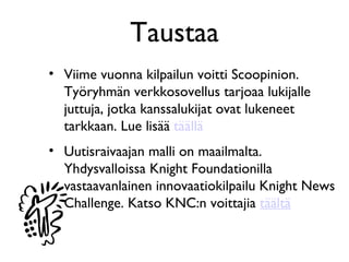 Taustaa
• Viime vuonna kilpailun voitti Scoopinion.
  Työryhmän verkkosovellus tarjoaa lukijalle
  juttuja, jotka kanssalukijat ovat lukeneet
  tarkkaan. Lue lisää täällä
• Uutisraivaajan malli on maailmalta.
  Yhdysvalloissa Knight Foundationilla
  vastaavanlainen innovaatiokilpailu Knight News
  Challenge. Katso KNC:n voittajia täältä
 