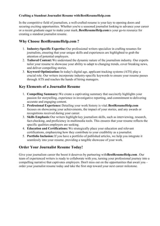 Crafting a Standout Journalist Resume withBestResumeHelp.com
In the competitive field of journalism, a well-crafted resume is your key to opening doors and
securing exciting opportunities. Whether you're a seasoned journalist looking to advance your career
or a recent graduate eager to make your mark, BestResumeHelp.comis your go-to resource for
creating a standout journalist resume.
Why Choose BestResumeHelp.com ?
1. Industry-Specific Expertise:Our professional writers specialize in crafting resumes for
journalists, ensuring that your unique skills and experiences are highlighted to grab the
attention of potential employers.
2. Tailored Content:We understand the dynamic nature of the journalism industry. Our experts
tailor your resume to showcase your ability to adapt to changing trends, cover breaking news,
and deliver compelling stories.
3. Keyword Optimization:In today's digital age, applicant tracking systems (ATS) play a
crucial role. Our writers incorporate industry-specific keywords to ensure your resume passes
through ATS and reaches the hands of hiring managers.
Key Elements of a Journalist Resume
1. Compelling Summary:We create a captivating summary that succinctly highlights your
passion for storytelling, experience in investigative reporting, and commitment to delivering
accurate and engaging content.
2. Professional Experience: Detailing your work history is vital.BestResumeHelp.com
focuses on showcasing your achievements, the impact of your stories, and any awards or
recognitions received during your career.
3. Skills Emphasis:Our writers highlight key journalism skills, such as interviewing, research,
fact-checking, and proficiency in multimedia tools. This ensures that your resume reflects the
specific qualities employers are seeking.
4. Education and Certifications:We strategically place your education and relevant
certifications, emphasizing how they contribute to your credibility as a journalist.
5. Portfolio Inclusion:If you have a portfolio of published articles, we help you integrate it
seamlessly into your resume, providing a tangible showcase of your work.
Order Your Journalist Resume Today!
Give your journalism career the boost it deserves by partnering withBestResumeHelp.com. Our
team of experienced writers is ready to collaborate with you, turning your professional journey into a
compelling narrative that captivates employers. Don't miss out on the opportunities that await you –
order your journalist resume today and take the first step toward your next career milestone.
 