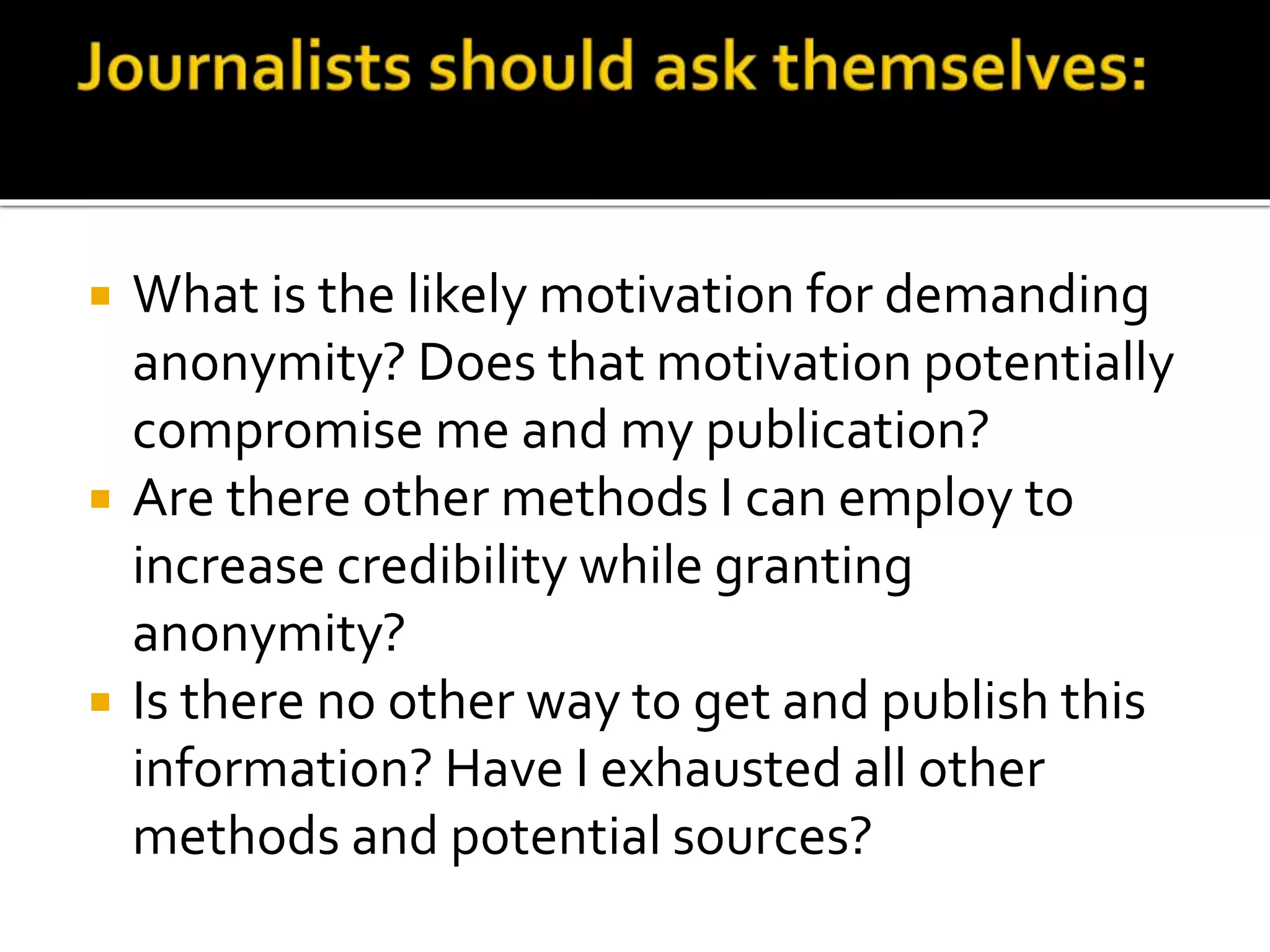  What is the likely motivation for demanding
anonymity? Does that motivation potentially
compromise me and my publication?
 Are there other methods I can employ to
increase credibility while granting
anonymity?
 Is there no other way to get and publish this
information? Have I exhausted all other
methods and potential sources?
 