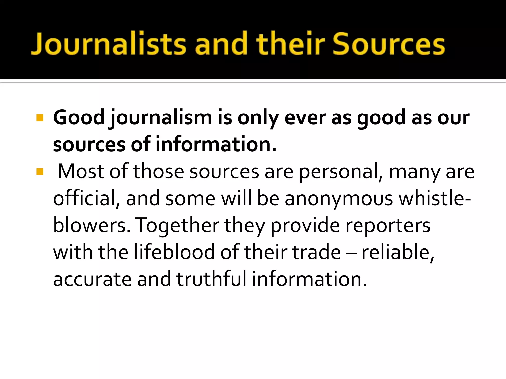  Good journalism is only ever as good as our
sources of information.
 Most of those sources are personal, many are
official, and some will be anonymous whistle-
blowers.Together they provide reporters
with the lifeblood of their trade – reliable,
accurate and truthful information.
 