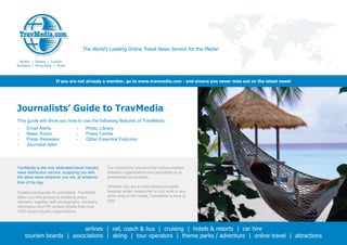 The World’s Leading Online Travel News Service for the Media!

  Boston | Sydney | London
Auckland | Hong Kong | Dubai



                      If you are not already a member, go to www.travmedia.com - and ensure you never miss out on the latest news!




Journalists’ Guide to TravMedia
This guide will show you how to use the following features of TravMedia:
-    Email Alerts                 -    Photo Library
-    News Room                    -    Press Centre
-    Press Releases               -    Other Essential Features
-    Journalist Alert




TravMedia is the only dedicated travel industry   Our community ensures that communication
news distribution service, supplying you with     between organisations and journalists is as
the latest news wherever you are, at whatever     streamlined as possible.
time of the day.
                                                  Whether you are a news-based journalist,
Created exclusively for journalists, TravMedia    features writer, researcher or you work in any
offers you free access to breaking press          other area of the media, TravMedia is here to
releases, together with photographs, company      help.
information and PR contact details from over
1300 travel industry organisations.



                         airlines | rail, coach & bus | cruising | hotels & resorts | car hire
    tourism boards | associations | skiing | tour operators | theme parks / adventure | online travel | attractions
 