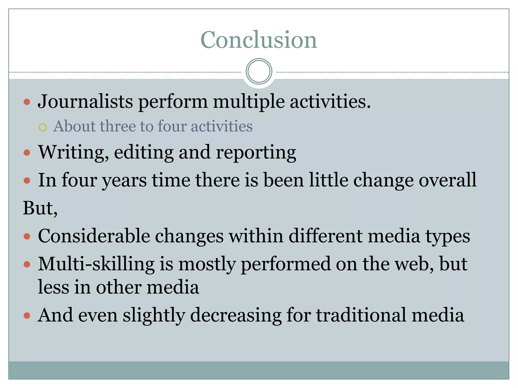 Conclusion Journalists perform multiple activities.About three to four activitiesWriting, editing and reportingIn four years time there is been little change overallBut,Considerable changes within different media typesMulti-skilling is mostly performed on the web, but less in other mediaAnd even slightly decreasing for traditional media
