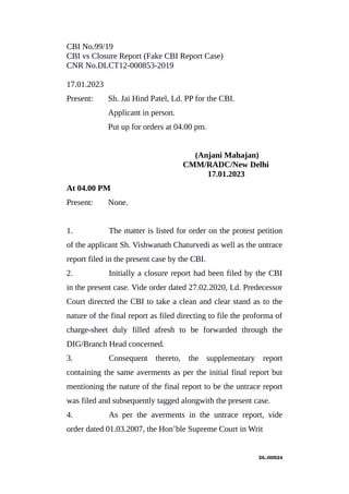 CBI No.99/19
CBI vs Closure Report (Fake CBI Report Case)
CNR No.DLCT12-000853-2019
17.01.2023
Present: Sh. Jai Hind Patel, Ld. PP for the CBI.
Applicant in person.
Put up for orders at 04.00 pm.
(Anjani Mahajan)
CMM/RADC/New Delhi
17.01.2023
At 04.00 PM
Present: None.
1. The matter is listed for order on the protest petition
of the applicant Sh. Vishwanath Chaturvedi as well as the untrace
report filed in the present case by the CBI.
2. Initially a closure report had been filed by the CBI
in the present case. Vide order dated 27.02.2020, Ld. Predecessor
Court directed the CBI to take a clean and clear stand as to the
nature of the final report as filed directing to file the proforma of
charge-sheet duly filled afresh to be forwarded through the
DIG/Branch Head concerned.
3. Consequent thereto, the supplementary report
containing the same averments as per the initial final report but
mentioning the nature of the final report to be the untrace report
was filed and subsequently tagged alongwith the present case.
4. As per the averments in the untrace report, vide
order dated 01.03.2007, the Hon’ble Supreme Court in Writ
DL­00524
 