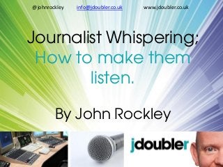 Journalist Whispering;
How to make them
listen.
By John Rockley
@johnrockley info@jdoubler.co.uk www.jdoubler.co.uk
 