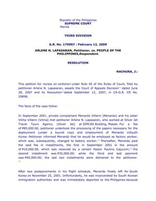 Republic of the Philippines
                                             SUPREME COURT
                                          Manila chanroblesvirtuallawlibrary


                                               THIRD DIVISION


                                    G.R. No. 179907 : February 12, 2009

                   ARLENE N. LAPASARAN, Petitioner, vs. PEOPLE OF THE
                               PHILIPPINES,Respondent.


                                                  RESOLUTION


                                                                               NACHURA, J.:



This petition for review on certiorari under Rule 45 of the Rules of Court, filed by
petitioner Arlene N. Lapasaran, assails the Court of Appeals Decision[1] dated June
28, 2007 and its Resolution[2]dated September 12, 2007, in CA-G.R. CR No.
29898. chanroblesvirtuallawlibrary


The facts of the case follow:             chanroblesvirtuallawlibrary




In September 2001, private complainant Menardo Villarin (Menardo) and his sister
Vilma Villarin (Vilma) met petitioner Arlene N. Lapasaran, who worked at Silver Jet
Travel Tours Agency (Silver Jet) at SIMCAS Building, Makati. For a fee
of P85,000.00, petitioner undertook the processing of the papers necessary for the
deployment (under a tourist visa) and employment of Menardo inSouth
Korea. Petitioner informed Menardo that he would be employed as factory worker,
which was, subsequently, changed to bakery worker.[3] Thereafter, Menardo paid
the said fee in installments, the first in September 2001 in the amount
of P10,000.00, which was received by a certain Pastor Paulino Cajucom;[4] the
second installment was P35,000.00; while the third and last payment
was P40,000.00; the last two installments were delivered to the petitioner.
[5]
      chanroblesvirtuallawlibrary




After two postponements in his flight schedule, Menardo finally left for South
Korea on November 25, 2001. Unfortunately, he was incarcerated by South Korean
immigration authorities and was immediately deported to the Philippines because
 