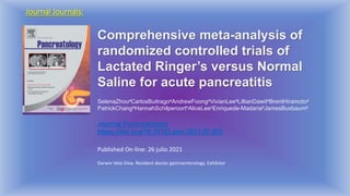 Journal Journals:
Comprehensive meta-analysis of
randomized controlled trials of
Lactated Ringer’s versus Normal
Saline for acute pancreatitis
SelenaZhouaCarlosBuitragoaAndrewFoongaVivianLeeaLillianDawitaBrentHiramotoa
PatrickChangaHannahSchilperoortbAliceLeecEnriquede-MadariadJamesBuxbauma
Journal Pancreatology
https://doi.org/10.1016/j.pan.2021.07.003
Published On-line: 26 julio 2021
Darwin Vela-Silva. Resident doctor gastroenterology. Exhibitor
 