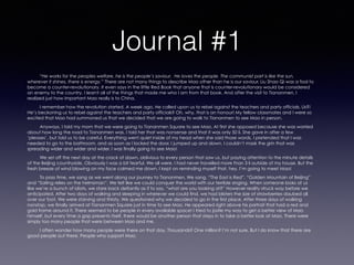 Journal #1
“He works for the peoples welfare, he is the people’s saviour. He loves the people. The communist part is like the sun,
wherever it shines, there is energy.” There are not many things to describe Mao other than he is our saviour. Liu Shao Qi was a fool to
become a counter-revolutionary. It even says in the little Red Book that anyone that is counter-revolutionary would be considered
an enemy to the country. I learnt all of the things that made me who I am from that book. And after the visit to Tiananmen, I
realized just how important Mao really is to China.
I remember how the revolution started. A week ago, He called upon us to rebel against the teachers and party officials. Us?!
He’s beckoning us to rebel against the teachers and party officials? Oh, why, that is an honour! My fellow classmates and I were so
excited that Mao had summoned us that we decided that we are going to walk to Tiananmen to see Mao in person.
Anyways, I told my mom that we were going to Tiananmen Square to see Mao. At first she opposed because she was worried
about how long the road to Tiananmen was. I told her that was nonsense and that it was only 50 li. She gave in after a few
‘pleases’, but told us to be careful. Everything went quiet inside of my head when she said those words. I pretended that I was
needed to go to the bathroom, and as soon as I locked the door, I jumped up and down. I couldn’t mask the grin that was
spreading wider and wider and wider. I was finally going to see Mao!
We set off the next day at the crack of dawn, oblivious to every person that saw us, but paying attention to the minute details
of the Beijing countryside. Obviously I was a bit fearful. We all were. I had never travelled more than 3 li outside of my house. But the
fresh breeze of wind blowing on my face calmed me down. I kept on reminding myself that, hey, I’m going to meet Mao!
To pass time, we sang as we went along our journey to Tiananmen. We sang, “The East is Red”, “Golden Mountain of Beijing”
and “Sailing relies on the helmsman”. We felt like we could conquer the world with our terrible singing. When someone looks at us
like we’re a bunch of idiots, we stare back defiantly as if to say, “what are you looking at?” However reality struck way before we
anticipated. After two days of walking and sleeping in wherever we could find, we had blisters the size of strawberries daubed all
over our foot. We were starving and thirsty. We questioned why we decided to go in the first place. After three days of walking
nonstop, we finally arrived at Tiananmen Square just in time to see Mao. He appeared right above his portrait that had a red and
gold frame around it. There seemed to be people in every available space! I tried to jostle my way to get a better view of Mao
himself, but every time a gap presents itself, there would be another person that steps in to take a better look at Mao. There were
simply too many people that were between Mao and me.
I often wonder how many people were there on that day. Thousands? One million? I’m not sure. But I do know that there are
good people out there. People who support Mao.
 