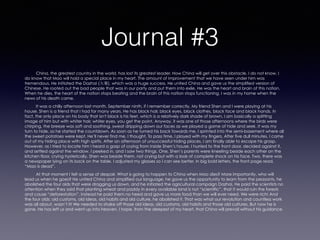 Journal #3
China, the greatest country in the world, has lost its greatest leader. How China will get over this obstacle, I do not know. I
do know that Mao will hold a special place in my heart. The amount of improvement that we have seen under him was
tremendous. He initiated the Dazhai (大寨), which was a huge success. He united China and gave us the simplified version of
Chinese. He rooted out the bad people that was in our party and put them into exile. He was the heart and brain of this nation.
When he dies, the heart of the nation stops beating and the brain of this nation stops functioning. I was in my home when the
news of his death came.
It was a chilly afternoon last month. September ninth, if I remember correctly. My friend Shen and I were playing at his
house. Shen is a friend that I had for many years. He has black hair, black eyes, black clothes, black face and black hands. In
fact, the only place on his body that isn't black is his feet, which is a relatively dark shade of brown. I am basically a splitting
image of him but with whiter hair, whiter eyes, you get the point. Anyway, it was one of those afternoons where the birds were
chirping, the breeze was soft and soothing, sweat dripping down our faces as we played a game of hide and seek. It was my
turn to hide, so he started the countdown. As soon as he turned his back towards me, I sprinted into the semi-basement where all
the sweet potatoes were kept. He’ll never find me, I thought. To pass time, I played with my fingers. After five dull minutes, I came
out of my hiding place with high spirits. After an afternoon of unsuccessful hiding places, I am finally able to escape his grasp.
However, as I tried to locate him I heard a gasp of crying from inside Shen’s house. I hurried to the front door, decided against it,
and settled against the window. I peeked in, and I saw two things. One, Shen’s parents were kneeling beside each other on the
kitchen floor, crying hysterically. Shen was beside them, not crying but with a look of complete shock on his face. Two, there was
a newspaper lying on its back on the table. I adjusted my glasses so I can see better. In big bold letters, the front page read,
“Mao is dead”.
At that moment I felt a sense of despair. What is going to happen to China when Mao dies? More importantly, who will
lead us when he goes? He united China and simplified our language, he gave us the opportunity to learn from the peasants, he
abolished the four olds that were dragging us down, and he initiated the agricultural campaign Dazhai. He paid the scientists no
attention when they said that planting wheat and paddy in every available land is not “scientific”, that it would ruin the forests
and cause “deforestation”. Instead he paid them no heed and gave us more food than we will ever need. We were rich! And
the four olds: old customs, old ideas, old habits and old culture, he abolished it. That was what our revolution and countless work
was all about, wasn’t it! We needed to shake off those old ideas, old customs, old habits and those old cultures. But now he is
gone. He has left us and went up into heaven. I hope, from the deepest of my heart, that China will prevail without his guidance.
 