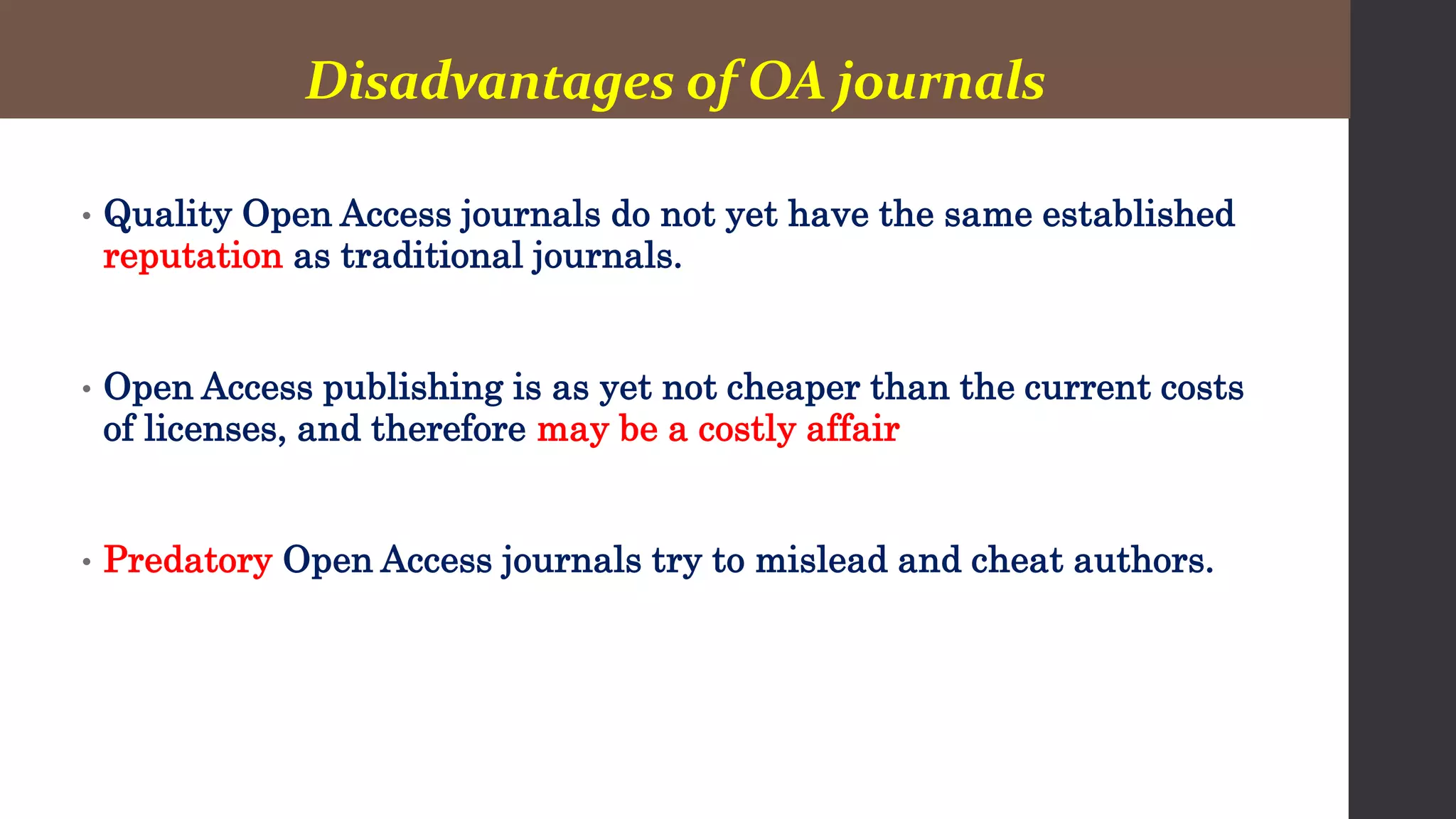 Disadvantages of OA journals
• Quality Open Access journals do not yet have the same established
reputation as traditional journals.
• Open Access publishing is as yet not cheaper than the current costs
of licenses, and therefore may be a costly affair
• Predatory Open Access journals try to mislead and cheat authors.
 