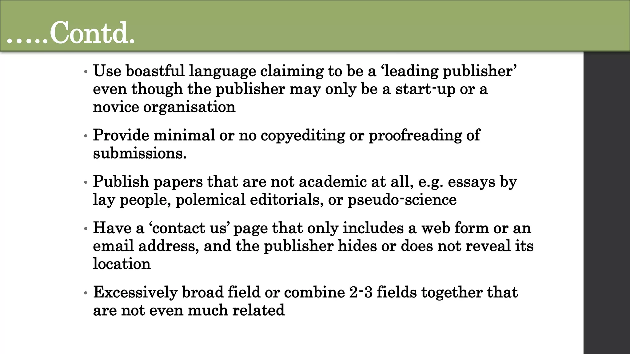 …..Contd.
• Use boastful language claiming to be a ‘leading publisher’
even though the publisher may only be a start-up or a
novice organisation
• Provide minimal or no copyediting or proofreading of
submissions.
• Publish papers that are not academic at all, e.g. essays by
lay people, polemical editorials, or pseudo-science
• Have a ‘contact us’ page that only includes a web form or an
email address, and the publisher hides or does not reveal its
location
• Excessively broad field or combine 2-3 fields together that
are not even much related
 