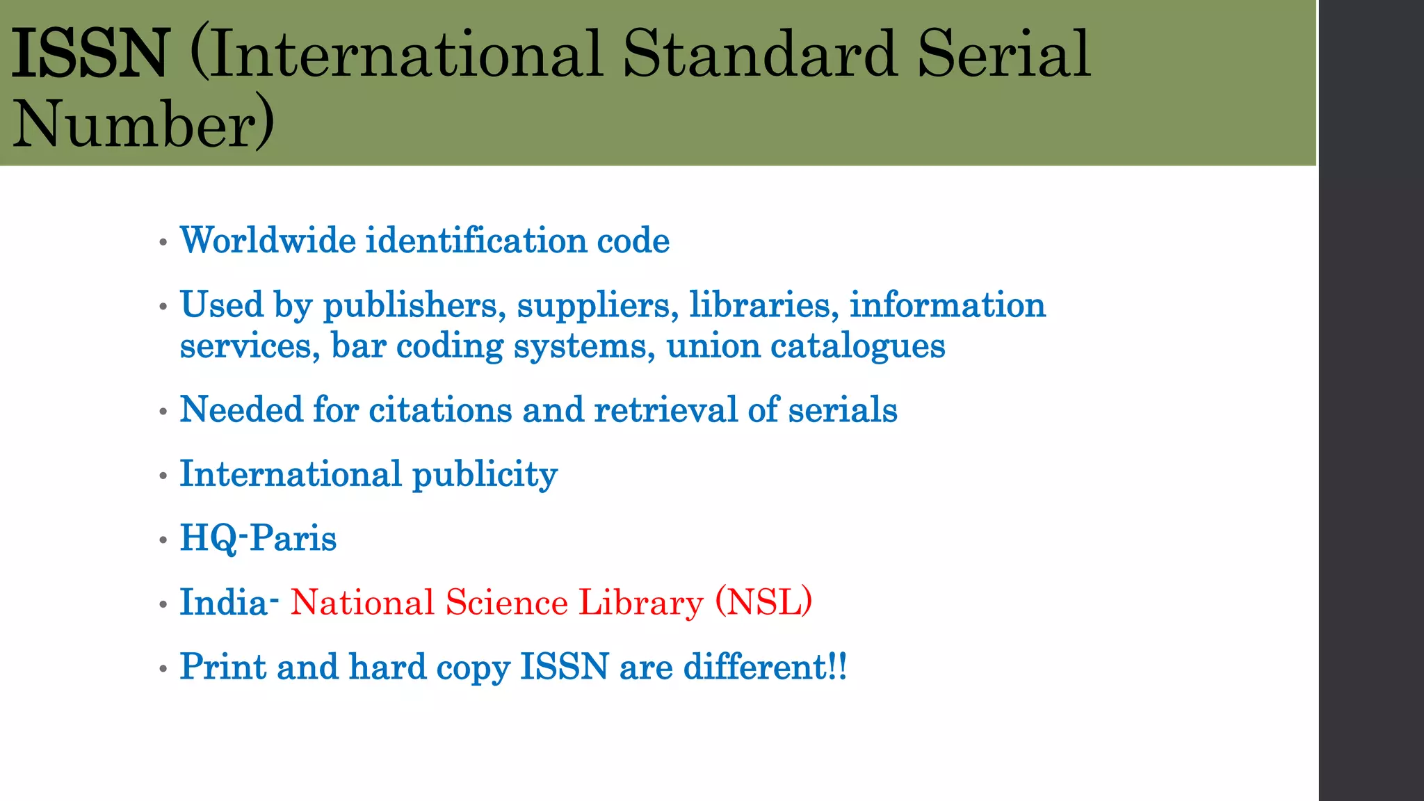 ISSN (International Standard Serial
Number)
• Worldwide identification code
• Used by publishers, suppliers, libraries, information
services, bar coding systems, union catalogues
• Needed for citations and retrieval of serials
• International publicity
• HQ-Paris
• India- National Science Library (NSL)
• Print and hard copy ISSN are different!!
 
