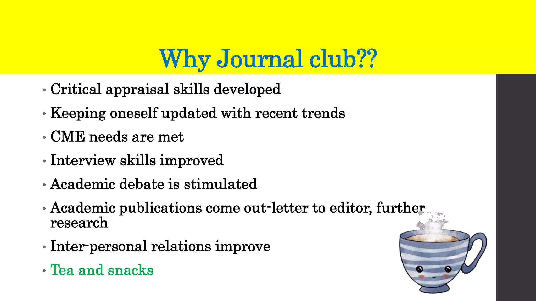 Why Journal club??
• Critical appraisal skills developed
• Keeping oneself updated with recent trends
• CME needs are met
• Interview skills improved
• Academic debate is stimulated
• Academic publications come out-letter to editor, further
research
• Inter-personal relations improve
• Tea and snacks
 