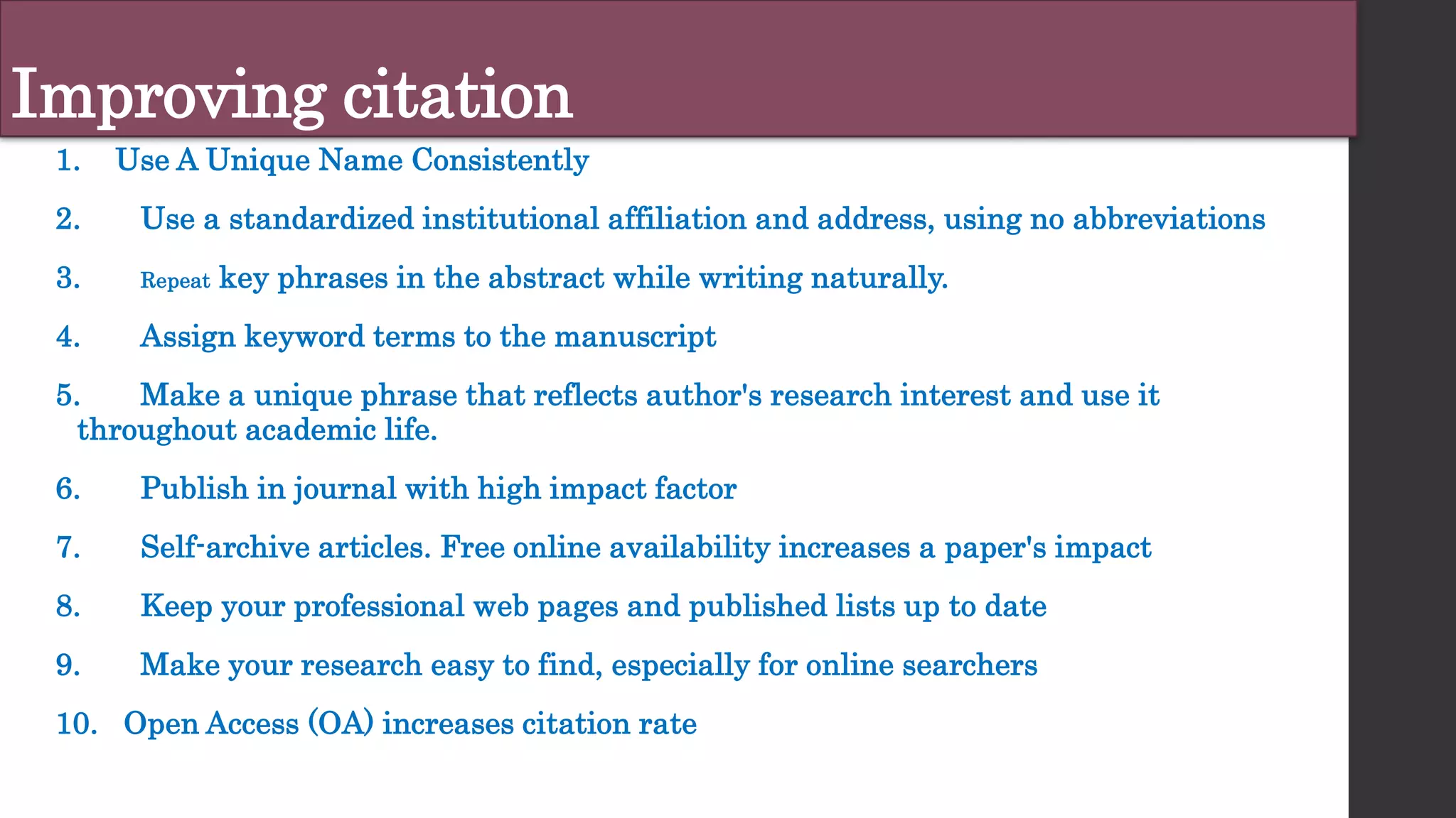 Improving citation
1. Use A Unique Name Consistently
2. Use a standardized institutional affiliation and address, using no abbreviations
3. Repeat key phrases in the abstract while writing naturally.
4. Assign keyword terms to the manuscript
5. Make a unique phrase that reflects author's research interest and use it
throughout academic life.
6. Publish in journal with high impact factor
7. Self-archive articles. Free online availability increases a paper's impact
8. Keep your professional web pages and published lists up to date
9. Make your research easy to find, especially for online searchers
10. Open Access (OA) increases citation rate
 