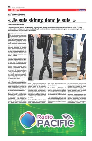 16 | N0
22 LUNDI 22 JUIN 2015
SOCIÉTÉ
I
l est des choses qui viennent et
qui ne durent guère, mais dont
le court passage attire toujours
le plus grand nombre. Il est des
choses qui changent comme chan-
gent et les jours et les heures…comme
change le temps. Il est des choses atti-
rantes, incitatrices…mais versatiles.
Oui, il est des choses chaud-lapin
qui vous séduisent au premier
regard et vous rejettent plus tard.
De ces choses : une. La mode. Ce
qui nous rend à la mode aujourd’hui
nous fera démoder demain, on le
sait. En dépit de tout, l’on reste
accroc à la mode.
UDe nos jours, en Haïti, les jeunes
cherchent inlassablement du swag.
À côté des multiples couleurs vives,
les plus vives : le skinny. Le pays
se « skinnyse » considérablement.
Adultes, jeunes… presque tout le
monde. À regarder le défilé des
passants chaque jour, à regarder
les élèves… de grâce, pardonnez
à celui qui penserait que le pays a
un embargo sur les tissus. Temps
de la guerre contre les « chemises-
parachutes », les « pantalons patte
fanfan ». Culte du « kole sou kò ».
Le skinny est la mode.
« On est plus beau avec un skinny »,
nous a avoué un jeune qui a refusé
qu’on mentionne son nom. Dans un
pantalon skinny, selon lui, on ne
saurait ne pas attirer l’attention des
autres. Cela dit, beaucoup de jeunes
se « skinnysent » dans l’ultime but
de capter l’attention des autres.
Qu’on objecte que l’on peut tout
aussi bien attirer l’attention avec
un pantalon « patte éléphant »
ou avec un « pied tambour ».
Evidemment ! L’on tournera en
dérision une personne qui aurait
porté de tels vêtements. De ce fait,
les « skinny boys » chercheraient
plutôt à gagner l’admiration des
autres. Et d’ailleurs, « les filles
adorent quand on est skinny »,
ajoute le jeune en souriant à ses
pairs présents lors de l’interview.
Dans les écoles secondaires, il
semble que désormais, ce ne sont
plus les élèves les plus brillants qui
sont les plus connus ou appréciés.
Les skinny boys sont les stars dans
les écoles.
David Léandre est un jeune
couturier qui vit à Bon-Repos, la
Plaine. Il a commencé à coudre à
Petit-Goâve depuis environ une
dizaine d’années.
On lui donne à « skinnyser » un
pantalon ou une chemise fréquem-
ment. Si autrefois on lui donnait
des aunes de toiles pour confection-
ner les vêtements, aujourd’hui on
lui donne que des fripes à rétrécir.
« Ils veulent à tout prix que tous
leurs vêtements soient des skin-
nys, nous informe David, surtout
quand ils ont à participer à un pro-
gramme ».
Le jeune couturier, qui voudrait
lancer sa carrière dans la mode,
s’étonne que « mêmes les jeunes
chrétiens suivent ce courant ». Le
phénomène skinny prend du champ
chaque jour dans le pays. Les jeunes
s’y plongent promptement.
Ils veulent être acceptés par leurs
pairs, trouver l’admiration des
autres, et surtout ils ne voudraient
pas être ridiculisés… ils veulent
bien « paraitre ». Mais dans cette
course au « Paraitre », quelle place
accordent-t-ils à l’« Etre » ?
« Je suis skinny, donc je suis »par Ritzamarum Zetrenne
HAÏTI/MODESKINNY
Depuis quelques temps, le skinny est apparu dans le pays. L’un des maillons de la question du swag, ce style
vestimentaire est devenu la mode. En effet, ils sont nombreux les jeunes à courir après ce nouveau style qui, on
dirait, confirme leur existence désormais.
Skinny Style.
 