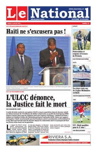 » P. 14
» P. 21
»   P. 7
SOCIÉTÉ
SPORT
» suite page 4
» lire page 5
U17 : Haïti qualifiée
pour le 2e
tour !
par Gérald Bordes
L'ULCC dénonce,
la Justice fait le mortPar Jean Michel Cadet
HAÏTI / RÉPUBLIQUE DOMINICAINE / MIGRATION
MARDI 21 JUILLET 2015 NUMÉRO 43
WWW.LENATIONAL.HT
QUOTIDIEN • 25 gourdesRÉPUBLIQUE D’HAITI
ACTUALITÉ
Haïti ne s'excusera pas !
HAÏTI / APN / DÉTOURNEMENT DE FONDS
L
e rapport de l’ULCC recom-
mande explicitement que
les nommés Ulrick Duplessy
et Joseph Bernard soient
poursuivis pour vol, faux et usage de
faux. Même les dirigeants de l’APN
ne sont pas épargnés : le directeur
général d’alors, Jean Évens Charles,
le directeur financier, Jean Guivard
Nelson, la responsable du service de
recouvrement, Marguerite Danielle
Augusma Jérôme, doivent être
aussi poursuivis pour abus d’au-
torité contre la chose publique,
selon le rapport.
De gauche à droite, le ministre de la Communication, Rotchild François Junior, et le ministre a.i. des Affaires étrangères, Lener
Renaud. / Photo d’archives : J. J. Augustin
L’unité de lutte contre la corruption (ULCC) a joué sa partition dans le dossier relatif
au détournement de 10 millions de dollars américains au profit de l’entreprise APNI/
import-export alors que les chèques émis par l’agence maritime « Seabord of Haiti »
étaient en réalité à l’ordre de l’Autorité portuaire nationale (APN). Dans son rapport
d’enquête, l’ULCC recommande que les fraudeurs soient sanctionnés conformément à
la loi. Bien qu’il ait été saisi du dossier depuis le 3 décembre 2014, le parquet de Port-
au-Prince reste muet sur la question.
Protestation et
exigence d'excuses
de Pretoria
Par Stephen Ralph Henri
Les deux cents ans
de l'église Méthodiste
en Haïti
Par Ritzamarum ZETRENNE
 