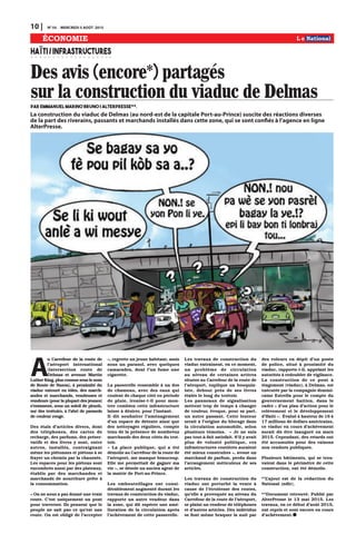 10 | N0
54 MERCREDI 5 AOÛT 2015
ÉCONOMIE
Des avis (encore*) partagés
sur la construction du viaduc de DelmasPar Emmanuel Marino Bruno | AlterPresse**.
HAÏTI/INFRASTRUCTURES
A
u Carrefour de la route de
l’aéroport international
(intersection route de
Delmas et avenue Martin
Luther King, plus connue sous le nom
de Route de Nazon), à proximité du
viaduc entouré en tôles, des march-
andes et marchands, vendeuses et
vendeurs (pour la plupart des jeunes)
s’entassent, sous un soleil de plomb,
sur des trottoirs, à l’abri de parasols
de couleur rouge.
Des étals d’articles divers, dont
des téléphones, des cartes de
recharge, des parfums, des préser-
vatifs et des livres y sont, entre
autres, installés, contraignant
même les piétonnes et piétons à se
frayer un chemin par la chaussée.
Les espaces pour les piétons sont
encombrés aussi par des plateaux,
établis par des marchandes et
marchands de nourriture prête à
la consommation.
« On ne nous a pas donné une vraie
route. C’est uniquement un pont
pour traverser. Ils pensent que le
peuple ne sait pas ce qu’est une
route. On est obligé de l’accepter
», regrette un jeune habitant, assis
sous un parasol, avec quelques
camarades, dont l’un fume une
cigarette.
La passerelle ressemble à un dos
de chameau, avec des eaux qui
coulent de chaque côté en période
de pluie, ironise-t-il pour mon-
trer combien cette infrastructure
laisse à désirer, pour l’instant.
Il dit souhaiter l’aménagement
d’un espace de détente ainsi que
des nettoyages réguliers, compte
tenu de la présence de nombreux
marchands des deux côtés du trot-
toir.
« La place publique, qui a été
démolie au Carrefour de la route de
l’aéroport, me manque beaucoup.
Elle me permettait de gagner ma
vie », se désole un ancien agent de
la mairie de Port-au-Prince.
Les embouteillages ont consi-
dérablement augmenté durant les
travaux de construction du viaduc,
rapporte un autre vendeur dans
la zone, qui dit espérer une amé-
lioration de la circulation après
l’achèvement de cette passerelle.
Les travaux de construction du
viaduc entraînent, en ce moment,
un problème de circulation
au niveau de certaines artères
situées au Carrefour de la route de
l’aéroport, explique un bouquin-
iste, debout près de ses livres
étalés le long du trottoir.
Les panneaux de signalisation
mettent trop de temps à changer
de couleur, évoque, pour sa part,
un autre passant. Cette lenteur
serait à l’origine du blocage dans
la circulation automobile, selon
plusieurs témoins. « Je ne suis
pas tout-à-fait satisfait. S’il y avait
plus de volonté politique, ces
infrastructures routières auraient
été mieux construites », avoue un
marchand de parfum, perdu dans
l’arrangement méticuleux de ses
articles.
Les travaux de construction du
viaduc ont perturbé la vente à
cause de l’étroitesse des routes,
qu’elle a provoquée au niveau du
Carrefour de la route de l’aéroport,
se plaint un vendeur de téléphones
et d’autres articles. Des individus
se font même braquer la nuit par
des voleurs en dépit d’un poste
de police, situé à proximité du
viaduc, rapporte-t-il, appelant les
autorités à redoubler de vigilance.
La construction de ce pont à
étagement (viaduc), à Delmas, est
exécutée par la compagnie domini-
caine Estrella pour le compte du
gouvernement haïtien, dans le
cadre « d’un plan d’action pour le
relèvement et le développement
d’Haïti ». Évalué à hauteur de 16 à
17 millions de dollars américains,
ce viaduc en cours d’achèvement
aurait dû être inauguré en mars
2015. Cependant, des retards ont
été accumulés pour des raisons
non rendues publiques.
Plusieurs bâtiments, qui se trou-
vaient dans le périmètre de cette
construction, ont été démolis.
*’L’ajout est de la rédaction du
National (ndlr).
**Document retrouvé. Publié par
AlterPresse le 13 mai 2015. Les
travaux, en ce début d’août 2015,
ont repris et sont encore en cours
d’achèvement.
La construction du viaduc de Delmas (au nord-est de la capitale Port-au-Prince) suscite des réactions diverses
de la part des riverains, passants et marchands installés dans cette zone, qui se sont confiés à l’agence en ligne
AlterPresse.
 