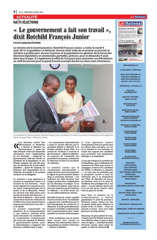 WWW.LENATIONAL.HT
10, RUE GABART · PÉTION-VILLE
EMAIL: INFO@LENATIONAL.HT
PUBLICITE@LENATIONAL.HT
REDACTION@LENATIONAL.HT
(509) 4611-1010 / 3214-5554
PROPRIÉTAIRE : LE NATIONAL. SA
DIRECTEUR :
JEAN GARDY LORCY
DIRECTION ARTISTIQUE :
FABRICE LAFLEUR
RÉDACTEUR EN CHEF :
GARY VICTOR
RÉDACTEUR EN CHEF ADJ :
HENRI ALPHONSE
SECRÉTAIRE DE RÉDACTION :
JACQUES DESROSIERS
JDESROSIERS@LENATIONAL.HT
CONSEILLER À LA RÉDACTION :
PIERRE CLITANDRE
SECTION ACTUALITÉ :
LIONEL EDOUARD
SECTION CULTURE :
DANGELO NÉARD
SECTION ECONOMIE :
HENRI ALPHONSE
SECTION SPORTS :
GERALD BORDES
SECTION SOCIÉTÉ :
JOE ANTOINE JN-BAPTISTE
RÉDACTEURS :
NOCLÈS DEBRÉUS,
CADET JEAN MICHEL,
STÉPHANIE BALMIR,
EDDY LAGUERRE, KENSON DÉSIR,
REYNOLD ARIS,
SCHULTZ LAURENT JUNIOR
WALTER CAMEAU
PHOTOGRAPHES :
JEAN JACQUES AUGUSTIN, RUBEN CHÉRY
CORRECTEURS :
JEAN ERIC FOUCHÉ, FRANTZ CLERGÉ,
JACKSON JOSEPH
GRAPHISTE : JUNIOR ADME
CARICATURISTE : FRANCISCO SILVA
DISTRIBUTION : PIERRE PAUL EMMANUEL
ADMINISTRATION : RACHELLE COMPÈRE
•••••••••••••
IMPRIMÉ EN HAÏTI PAR
LES ÉDITIONS DES ANTILLES S.A
4 | N0
54 MERCREDI 5 AOÛT 2015
ACTUALITÉ
« Le gouvernement a fait son travail »,
dixit Rotchild François Junior
par Ritzamarum ZÉTRENNE
HAÏTI/ÉLECTIONS
«
Les élections auront lieu
effectivement ce dimanche
», a déclaré le Ministre. Le
gouvernement a, selon lui,
déjà entrepris toutes les démarches
nécessaires pour l’organisation
de ces élections. « Jusque-là, le
gouvernement a fait son travail. Le
président de la République et son
Premier ministre ont tout fait pour
que les élections du 9 août soient
possibles », ajoute M. François, en
présence des responsables de la
rédaction du journal et de certains
membres de sa délégation.
Le ministre a tenu également à
rassurer la population quant à la
sécurité de ces élections. « Nous
avons organisé des rencontres avec
les hauts commandements de la
police et de la Minustah. Toutes
les mesures sont déjà prises pour
assurer la sécurité des électeurs », a
fait savoir le Ministre. « Nous avons
renouvelé le stock des véhicules de
la PNH et leur avons donné d’autres
moyens pour bien jouer leur rôle »,
a-t-il ajouté.
Le premier responsable du
ministère de la Communication
a, par ailleurs, informé avoir
aussi rencontré les membres de
la communauté internationale
qui n’ont pas manqué de féliciter
le gouvernement haïtien, pour
sa détermination à organiser des
élections crédibles dans le pays.
« La communauté internationale
a salué le travail effectué par le
président Michel J. Martelly et le
Premier ministre Évans Paul, et a
promis de continuer à soutenir le
gouvernement », affirme le Ministre,
en présence de l’ensemble des
journalistes du journal, notamment
le rédacteur en chef et le secrétaire
de rédaction.
Le ministre estime que la
communauté internationale a
jusque-là tenu toutes ses promesses
à l’égard du gouvernement haïtien
dans ce processus électoral. « Les
bailleurs ont déjà décaissé tout
l’argent promis pour l’organisation
de ces élections. Il manque 10 ou
12 millions de dollars, mais cela ne
peut pas empêcher que les élections
se réalisent », a-t-il fait savoir, sur
un ton indiscutablement sérieux.
Rotchild François Junior appelle
tous les secteurs de la vie nationale
a apporté leur contribution pour le
bon déroulement du scrutin de ce
dimanche. Il invite particulièrement
la presse à travailler conjointement
avec le gouvernement pour rendre
possible cet exercice démocratique.
« Nous souhaitons que la presse
fasse encore leur travail en
diffusant des informations utiles à
la population en matière d’élections
», déclare le Ministre.
Il s’est également montré
reconnaissant envers la presse pour
les efforts déjà consentis, en vue
de la réussite de ces élections, en
créant des espaces aux candidats
pour présenter leur programme
politique à la population.
À ceux qui critiquent le président de
la République, pour l’utilisation des
ressources de l’État pour mener sa
campagne en faveur des candidats
du PHTK, le Ministre a répondu
: « ce n’est pas un problème que
le président circule à bord de
véhicules mis à sa disposition
par l’État. M. Martelly est encore
en fonction, donc il a le droit de
bénéficier des privilèges liés à son
poste ». Il a par ailleurs ajouté que
c’est un fait qu’on observe dans
tous les pays du monde.
Pour finir, le ministre de la
Communication a félicité
grandement le staff du journal le
National, lequel, estime-t-il, fait
un grand travail pour renforcer la
presse écrite en Haïti. « Pour un
journal si jeune, vous avez déjà
parcouru un long chemin.
Beaucoup de gens parlent de vous.
J’espère que très bientôt vous serez
une référence dans le pays et dans
toute la région », a déclaré Rotchild
François Junior, juste avant de
quitter la salle de rédaction.
Le ministre de la Communication, Rotchild François Junior, a visité, le mardi 4
août 2015, le quotidien Le National. Durant cette visite de courtoisie au journal, le
ministre a profité pour assurer la presse et la population en général, de la tenue des
élections législatives et sénatoriales partielles, prévues pour le dimanche 9 août
dans tout le pays. Il a également profité de l’occasion pour présenter ses félicitations
au staff du journal pour le grand travail accompli durant ses deux mois d’existence.
Le ministre de la Communication, Rotchild François Junior, feuilletant un numéro du journal Le National sous les regards de
Hervé Lerouge. Photo : Mackenzy Leblanc
 