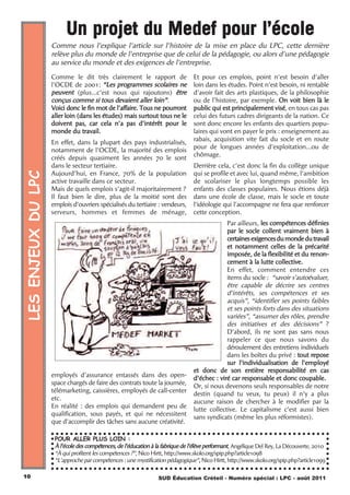 Un projet du Medef pour l’école
                    Comme nous l’explique l'article sur l'histoire de la mise en place du LPC, cette dernière
                    relève plus du monde de l'entreprise que de celui de la pédagogie, ou alors d'une pédagogie
                    au service du monde et des exigences de l'entreprise.
                    Comme le dit très clairement le rapport de                   Et pour ces emplois, point n'est besoin d'aller
                    l'OCDE de 2001: “Les programmes scolaires ne                 loin dans les études. Point n'est besoin, ni rentable
                    peuvent (plus...c'est nous qui rajoutons) être               d'avoir fait des arts plastiques, de la philosophie
                    conçus comme si tous devaient aller loin”.                   ou de l'histoire, par exemple. On voit bien là le
                    Voici donc le fin mot de l'affaire. Tous ne pourront         public qui est principalement visé, en tous cas pas
                    aller loin (dans les études) mais surtout tous ne le         celui des futurs cadres dirigeants de la nation. Ce
                    doivent pas, car cela n'a pas d'intérêt pour le              sont donc encore les enfants des quartiers popu-
                    monde du travail.                                            laires qui vont en payer le prix : enseignement au
                                                                                 rabais, acquisition vite fait du socle et en route
                    En effet, dans la plupart des pays industrialisés,
                                                                                 pour de longues années d'exploitation...ou de
                    notamment de l'OCDE, la majorité des emplois
                                                                                 chômage.
                    créés depuis quasiment les années 70 le sont
                    dans le secteur tertiaire.                                   Derrière cela, c'est donc la fin du collège unique
LES ENJEUX DU LPC




                    Aujourd'hui, en France, 70% de la population                 qui se profile et avec lui, quand même, l'ambition
                    active travaille dans ce secteur.                            de scolariser le plus longtemps possible les
                    Mais de quels emplois s'agit-il majoritairement ?            enfants des classes populaires. Nous étions déjà
                    Il faut bien le dire, plus de la moitié sont des             dans une école de classe, mais le socle et toute
                    emplois d'ouvriers spécialisés du tertiaire : vendeurs,      l'idéologie qui l'accompagne ne fera que renforcer
                    serveurs, hommes et femmes de ménage,                        cette conception.
                                                                                              Par ailleurs, les compétences définies
                                                                                              par le socle collent vraiment bien à
                                                                                              certaines exigences du monde du travail
                                                                                              et notamment celles de la précarité
                                                                                              imposée, de la flexibilité et du renon-
                                                                                              cement à la lutte collective.
                                                                                              En effet, comment entendre ces
                                                                                              items du socle : “savoir s’autoévaluer,
                                                                                              être capable de décrire ses centres
                                                                                              d’intérêts, ses compétences et ses
                                                                                              acquis”, “identifier ses points faibles
                                                                                              et ses points forts dans des situations
                                                                                              variées”, “assumer des rôles, prendre
                                                                                              des initiatives et des décisions” ?
                                                                                              D’abord, ils ne sont pas sans nous
                                                                                              rappeler ce que nous savons du
                                                                                              déroulement des entretiens individuels
                                                                                              dans les boîtes du privé : tout repose
                                                                                              sur l’individualisation de l’employé
                                                                                 et donc de son entière responsabilité en cas
                    employés d'assurance entassés dans des open-                 d’échec : viré car responsable et donc coupable.
                    space chargés de faire des contrats toute la journée,
                                                                                 Or, si nous devenons seuls responsables de notre
                    télémarketing, caissières, employés de call-center
                                                                                 destin (quand tu veux, tu peux) il n’y a plus
                    etc.
                                                                                 aucune raison de chercher à le modifier par la
                    En réalité : des emplois qui demandent peu de
                                                                                 lutte collective. Le capitalisme c’est aussi bien
                    qualification, sous payés, et qui ne nécessitent
                                                                                 sans syndicats (même les plus réformistes).
                    que d'accomplir des tâches sans aucune créativité.

                     POUR ALLER PLUS LOIN :
                     À l’école des compétences, de l’éducation à la fabrique de l’élève performant, Angélique Del Rey, La Découverte, 2010
                     “À qui profitent les compétences ?”, Nico Hirtt, http://www.skolo.org/spip.php?article1098
                     “L’approche par compétences : une mystification pédagogique”, Nico Hirtt, http://www.skolo.org/spip.php?article1099

10                                                               SUD Éducation Créteil - Numéro spécial : LPC - août 2011
 