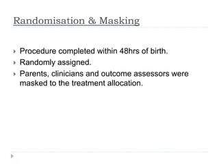 Randomisation & Masking
 Procedure completed within 48hrs of birth.
 Randomly assigned.
 Parents, clinicians and outcome assessors were
masked to the treatment allocation.
 