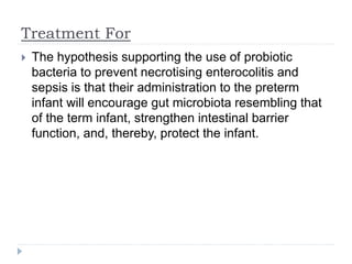 Treatment For
 The hypothesis supporting the use of probiotic
bacteria to prevent necrotising enterocolitis and
sepsis is that their administration to the preterm
infant will encourage gut microbiota resembling that
of the term infant, strengthen intestinal barrier
function, and, thereby, protect the infant.
 
