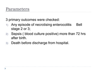 Parameters
3 primary outcomes were checked:
1) Any episode of necrotising enterocolitis Bell
stage 2 or 3;
2) Sepsis ( blood culture positive) more than 72 hrs
after birth.
3) Death before discharge from hospital.
 