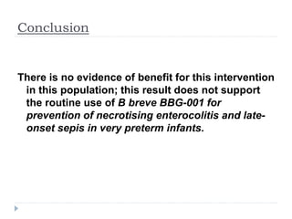 Conclusion
There is no evidence of benefit for this intervention
in this population; this result does not support
the routine use of B breve BBG-001 for
prevention of necrotising enterocolitis and late-
onset sepis in very preterm infants.
 