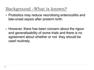 Background –What is known?
 Probiotics may reduce necrotising enterocolitis and
late-onset sepsis after preterm birth.
 However, there has been concern about the rigour
and generalisability of some trials and there is no
agreement about whether or not they should be
used routinely.
 