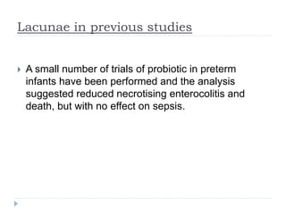 Lacunae in previous studies
 A small number of trials of probiotic in preterm
infants have been performed and the analysis
suggested reduced necrotising enterocolitis and
death, but with no effect on sepsis.
 