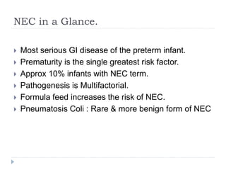 NEC in a Glance.
 Most serious GI disease of the preterm infant.
 Prematurity is the single greatest risk factor.
 Approx 10% infants with NEC term.
 Pathogenesis is Multifactorial.
 Formula feed increases the risk of NEC.
 Pneumatosis Coli : Rare & more benign form of NEC
 