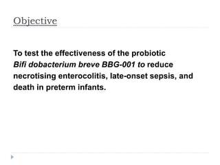 Objective
To test the effectiveness of the probiotic
Bifi dobacterium breve BBG-001 to reduce
necrotising enterocolitis, late-onset sepsis, and
death in preterm infants.
 