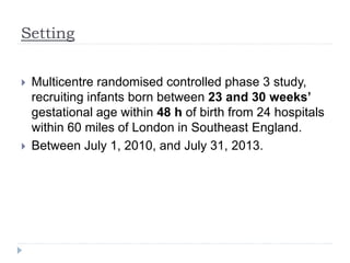 Setting
 Multicentre randomised controlled phase 3 study,
recruiting infants born between 23 and 30 weeks’
gestational age within 48 h of birth from 24 hospitals
within 60 miles of London in Southeast England.
 Between July 1, 2010, and July 31, 2013.
 