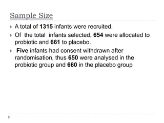 Sample Size
 A total of 1315 infants were recruited.
 Of the total infants selected, 654 were allocated to
probiotic and 661 to placebo.
 Five infants had consent withdrawn after
randomisation, thus 650 were analysed in the
probiotic group and 660 in the placebo group
 