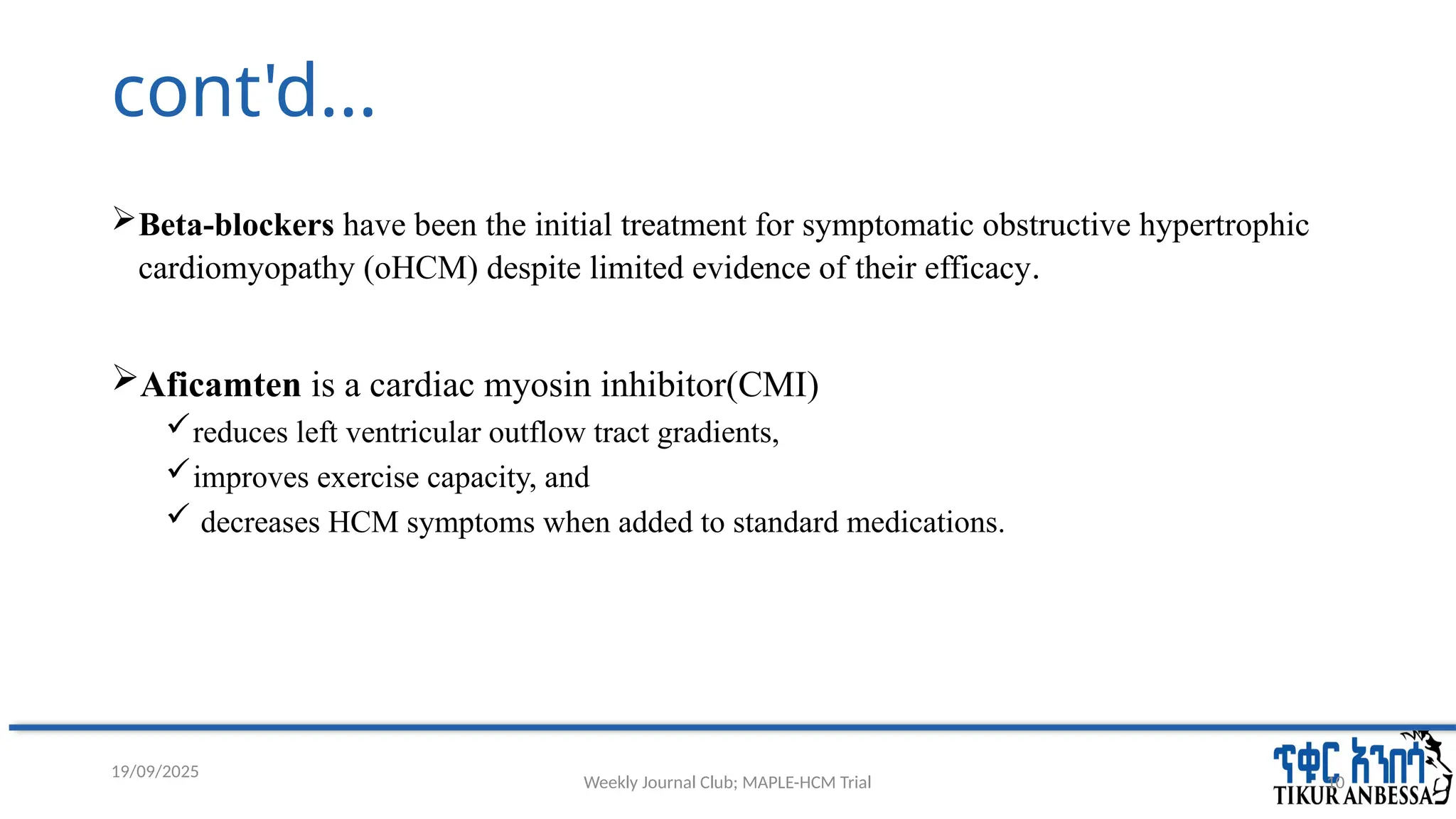 Weekly Journal Club; MAPLE-HCM Trial 10
cont'd...
Beta-blockers have been the initial treatment for symptomatic obstructive hypertrophic
cardiomyopathy (oHCM) despite limited evidence of their efficacy.
Aficamten is a cardiac myosin inhibitor(CMI)
reduces left ventricular outflow tract gradients,
improves exercise capacity, and
 decreases HCM symptoms when added to standard medications.
19/09/2025
 
