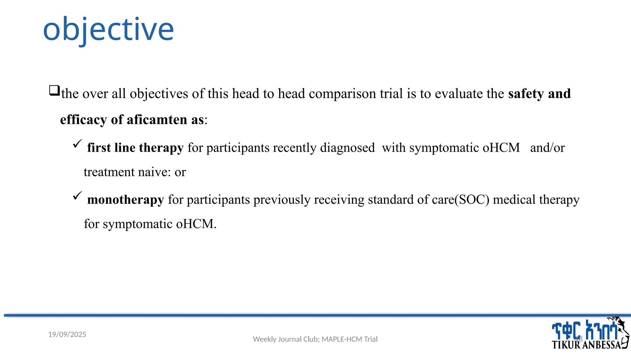 Weekly Journal Club; MAPLE-HCM Trial 18
objective
the over all objectives of this head to head comparison trial is to evaluate the safety and
efficacy of aficamten as:
 first line therapy for participants recently diagnosed with symptomatic oHCM and/or
treatment naive: or
 monotherapy for participants previously receiving standard of care(SOC) medical therapy
for symptomatic oHCM.
19/09/2025
 