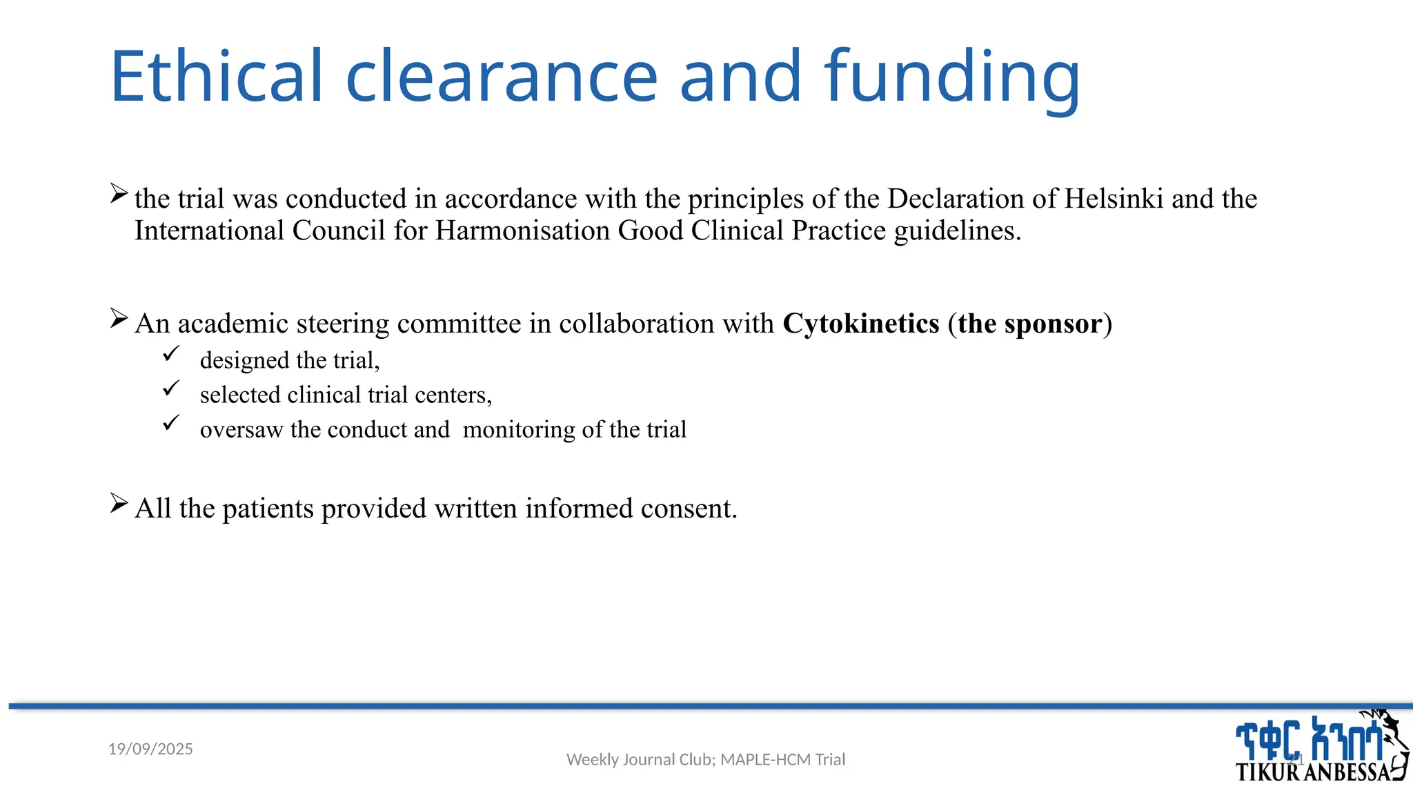 Weekly Journal Club; MAPLE-HCM Trial 21
Ethical clearance and funding
the trial was conducted in accordance with the principles of the Declaration of Helsinki and the
International Council for Harmonisation Good Clinical Practice guidelines.
An academic steering committee in collaboration with Cytokinetics (the sponsor)
 designed the trial,
 selected clinical trial centers,
 oversaw the conduct and monitoring of the trial
All the patients provided written informed consent.
19/09/2025
 