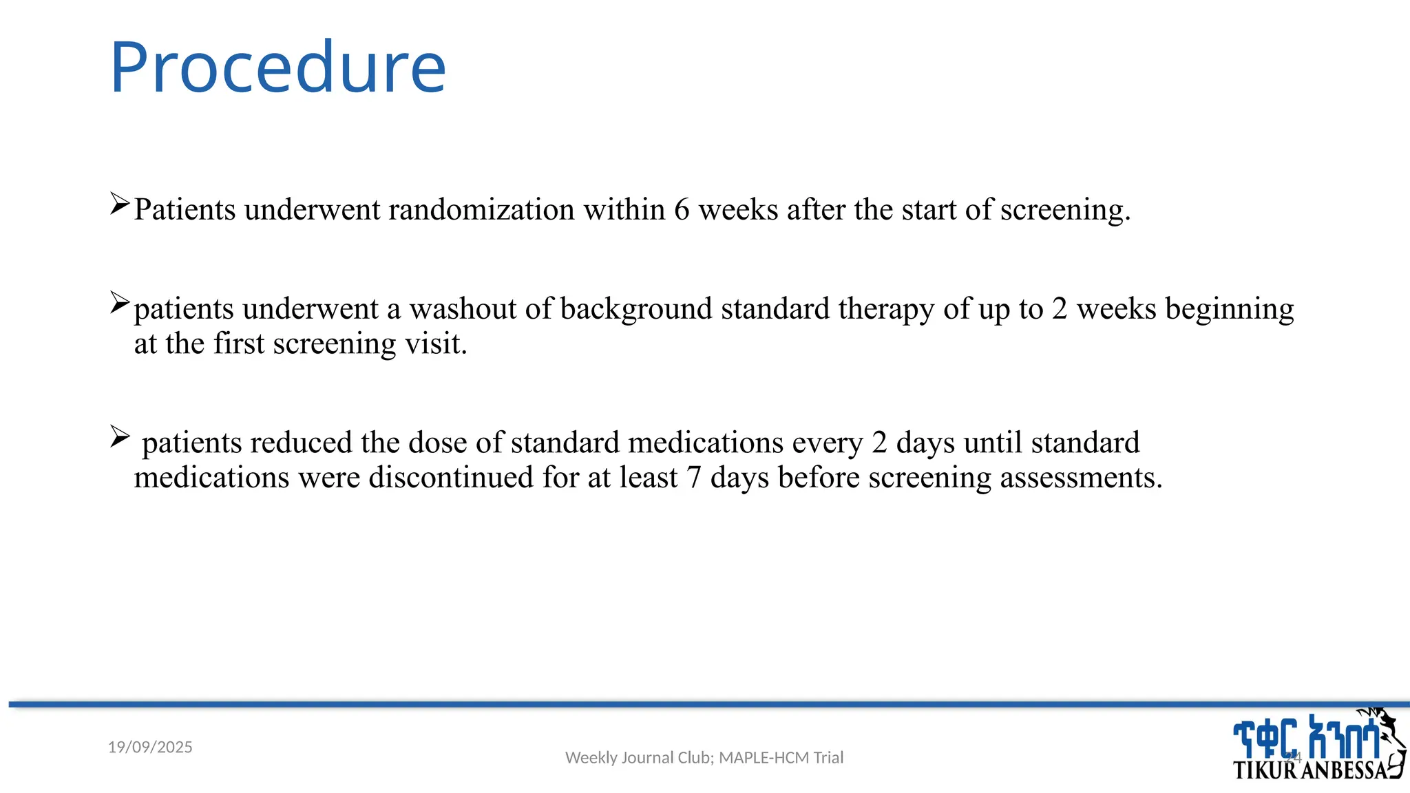 Weekly Journal Club; MAPLE-HCM Trial 24
Procedure
Patients underwent randomization within 6 weeks after the start of screening.
patients underwent a washout of background standard therapy of up to 2 weeks beginning
at the first screening visit.
 patients reduced the dose of standard medications every 2 days until standard
medications were discontinued for at least 7 days before screening assessments.
19/09/2025
 