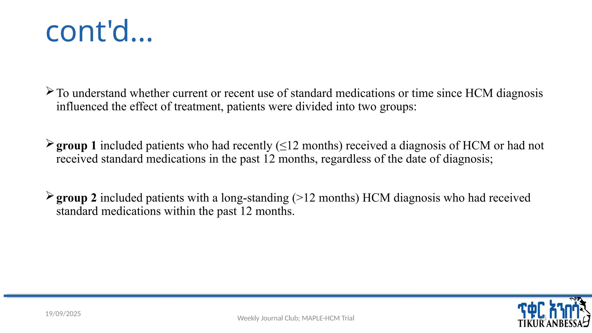 Weekly Journal Club; MAPLE-HCM Trial 25
cont'd...
To understand whether current or recent use of standard medications or time since HCM diagnosis
influenced the effect of treatment, patients were divided into two groups:
group 1 included patients who had recently (≤12 months) received a diagnosis of HCM or had not
received standard medications in the past 12 months, regardless of the date of diagnosis;
group 2 included patients with a long-standing (>12 months) HCM diagnosis who had received
standard medications within the past 12 months.
19/09/2025
 