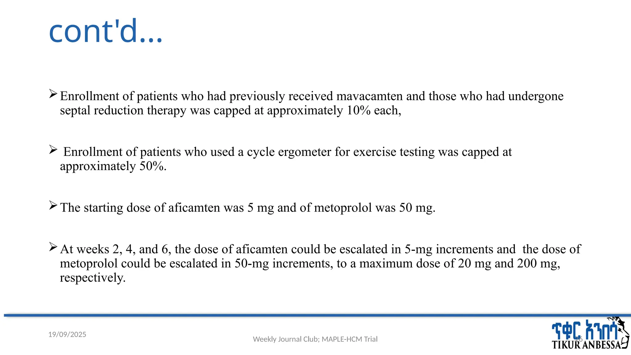 Weekly Journal Club; MAPLE-HCM Trial 26
cont'd...
Enrollment of patients who had previously received mavacamten and those who had undergone
septal reduction therapy was capped at approximately 10% each,
 Enrollment of patients who used a cycle ergometer for exercise testing was capped at
approximately 50%.
The starting dose of aficamten was 5 mg and of metoprolol was 50 mg.
At weeks 2, 4, and 6, the dose of aficamten could be escalated in 5-mg increments and the dose of
metoprolol could be escalated in 50-mg increments, to a maximum dose of 20 mg and 200 mg,
respectively.
19/09/2025
 