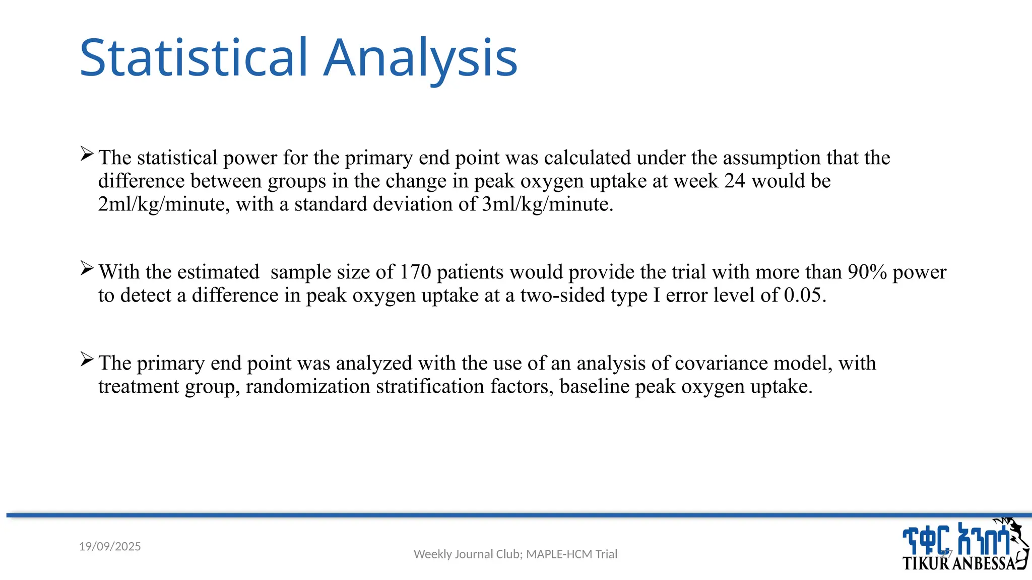 Weekly Journal Club; MAPLE-HCM Trial 27
Statistical Analysis
The statistical power for the primary end point was calculated under the assumption that the
difference between groups in the change in peak oxygen uptake at week 24 would be
2ml/kg/minute, with a standard deviation of 3ml/kg/minute.
With the estimated sample size of 170 patients would provide the trial with more than 90% power
to detect a difference in peak oxygen uptake at a two-sided type I error level of 0.05.
The primary end point was analyzed with the use of an analysis of covariance model, with
treatment group, randomization stratification factors, baseline peak oxygen uptake.
19/09/2025
 