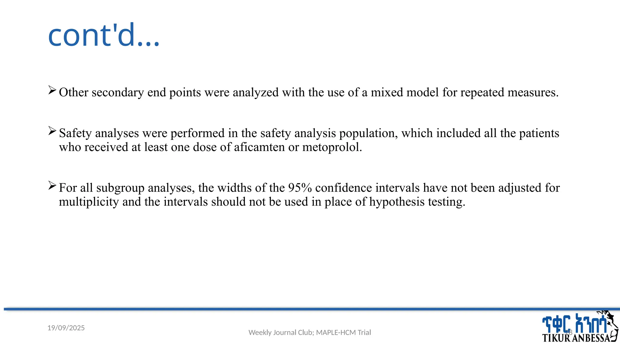 Weekly Journal Club; MAPLE-HCM Trial 28
cont'd...
Other secondary end points were analyzed with the use of a mixed model for repeated measures.
Safety analyses were performed in the safety analysis population, which included all the patients
who received at least one dose of aficamten or metoprolol.
For all subgroup analyses, the widths of the 95% confidence intervals have not been adjusted for
multiplicity and the intervals should not be used in place of hypothesis testing.
19/09/2025
 