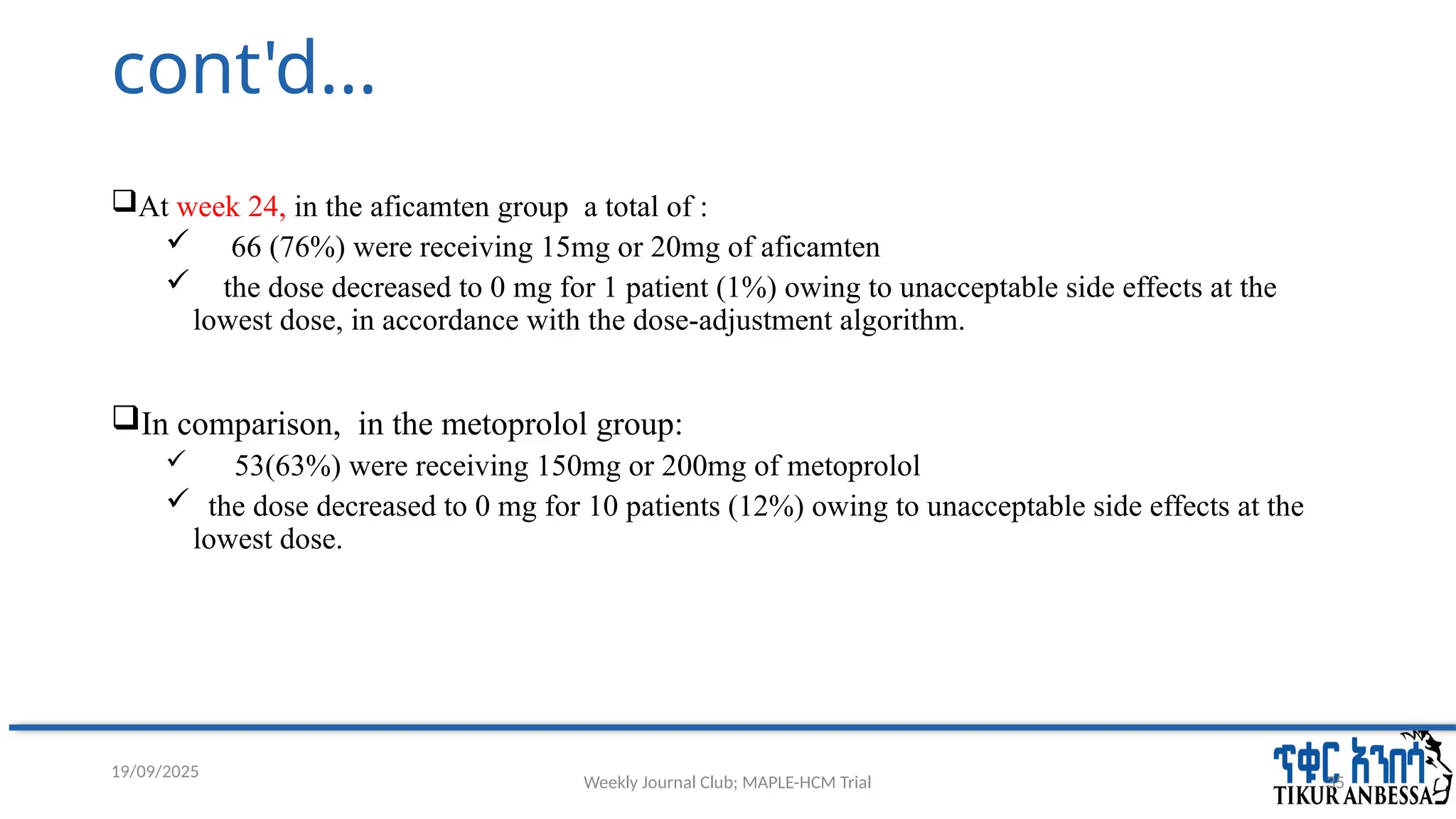 Weekly Journal Club; MAPLE-HCM Trial 35
cont'd...
At week 24, in the aficamten group a total of :
 66 (76%) were receiving 15mg or 20mg of aficamten
 the dose decreased to 0 mg for 1 patient (1%) owing to unacceptable side effects at the
lowest dose, in accordance with the dose-adjustment algorithm.
In comparison, in the metoprolol group:
 53(63%) were receiving 150mg or 200mg of metoprolol
 the dose decreased to 0 mg for 10 patients (12%) owing to unacceptable side effects at the
lowest dose.
19/09/2025
 
