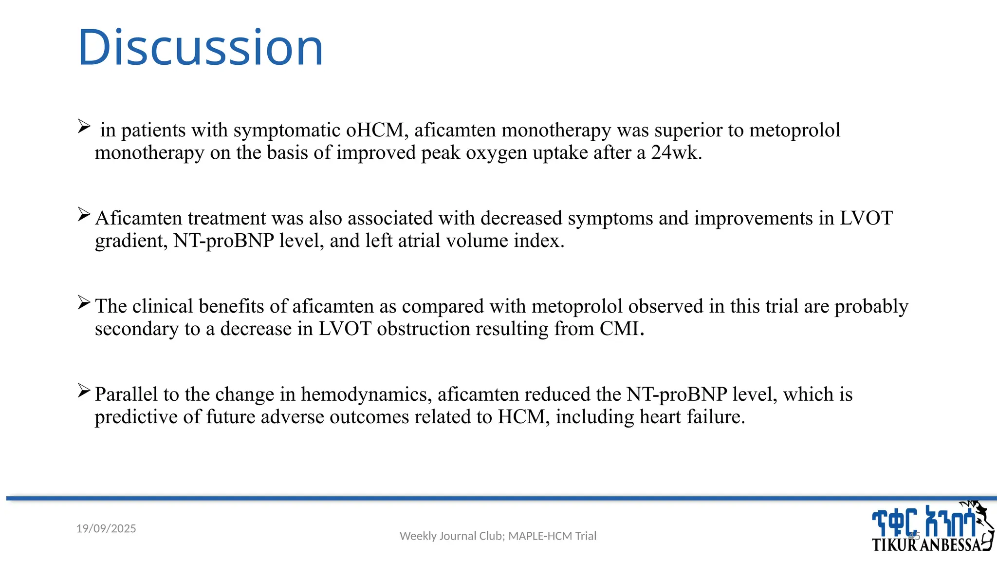 Weekly Journal Club; MAPLE-HCM Trial 45
Discussion
 in patients with symptomatic oHCM, aficamten monotherapy was superior to metoprolol
monotherapy on the basis of improved peak oxygen uptake after a 24wk.
Aficamten treatment was also associated with decreased symptoms and improvements in LVOT
gradient, NT-proBNP level, and left atrial volume index.
The clinical benefits of aficamten as compared with metoprolol observed in this trial are probably
secondary to a decrease in LVOT obstruction resulting from CMI.
Parallel to the change in hemodynamics, aficamten reduced the NT-proBNP level, which is
predictive of future adverse outcomes related to HCM, including heart failure.
19/09/2025
 