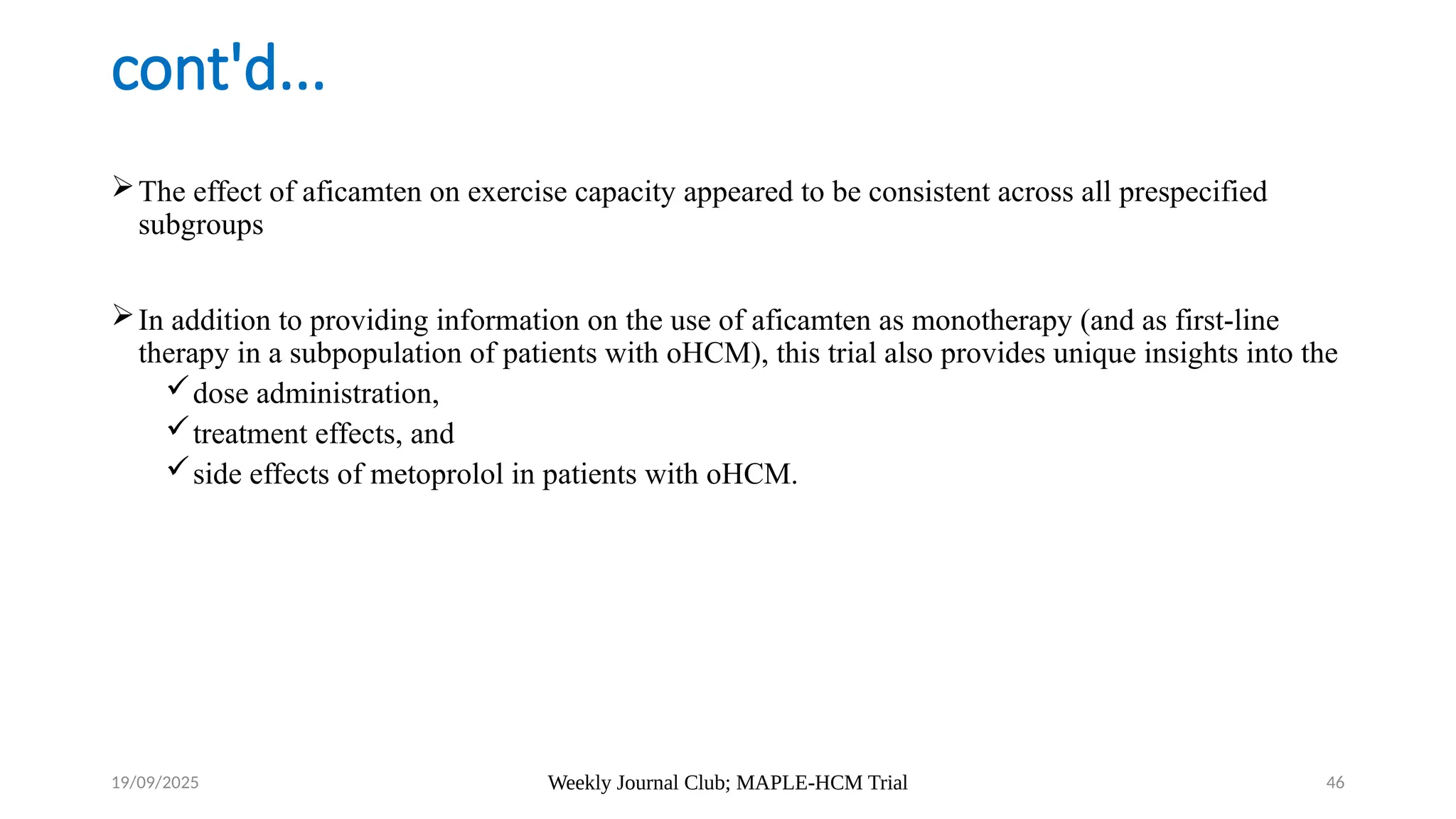 Weekly Journal Club; MAPLE-HCM Trial 46
cont'd...
The effect of aficamten on exercise capacity appeared to be consistent across all prespecified
subgroups
In addition to providing information on the use of aficamten as monotherapy (and as first-line
therapy in a subpopulation of patients with oHCM), this trial also provides unique insights into the
dose administration,
treatment effects, and
side effects of metoprolol in patients with oHCM.
19/09/2025
 