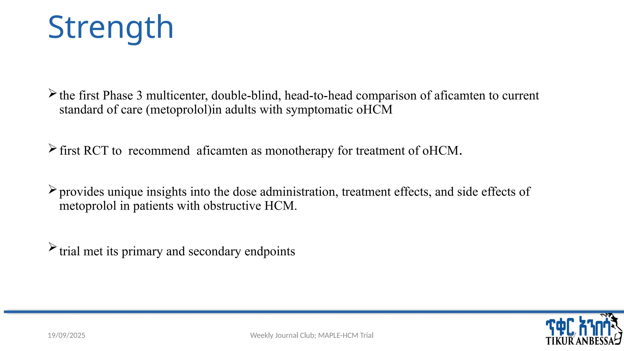 Weekly Journal Club; MAPLE-HCM Trial 47
Strength
the first Phase 3 multicenter, double-blind, head-to-head comparison of aficamten to current
standard of care (metoprolol)in adults with symptomatic oHCM
first RCT to recommend aficamten as monotherapy for treatment of oHCM.
provides unique insights into the dose administration, treatment effects, and side effects of
metoprolol in patients with obstructive HCM.
trial met its primary and secondary endpoints
19/09/2025
 