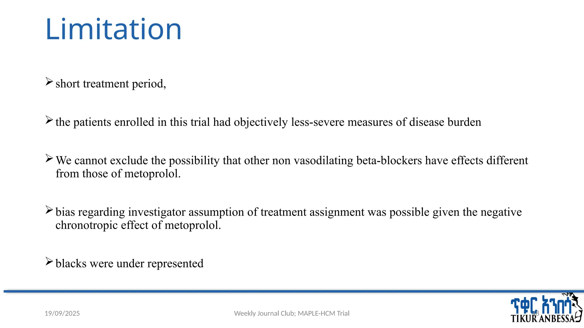 Weekly Journal Club; MAPLE-HCM Trial 48
Limitation
short treatment period,
the patients enrolled in this trial had objectively less-severe measures of disease burden
We cannot exclude the possibility that other non vasodilating beta-blockers have effects different
from those of metoprolol.
bias regarding investigator assumption of treatment assignment was possible given the negative
chronotropic effect of metoprolol.
blacks were under represented
19/09/2025
 