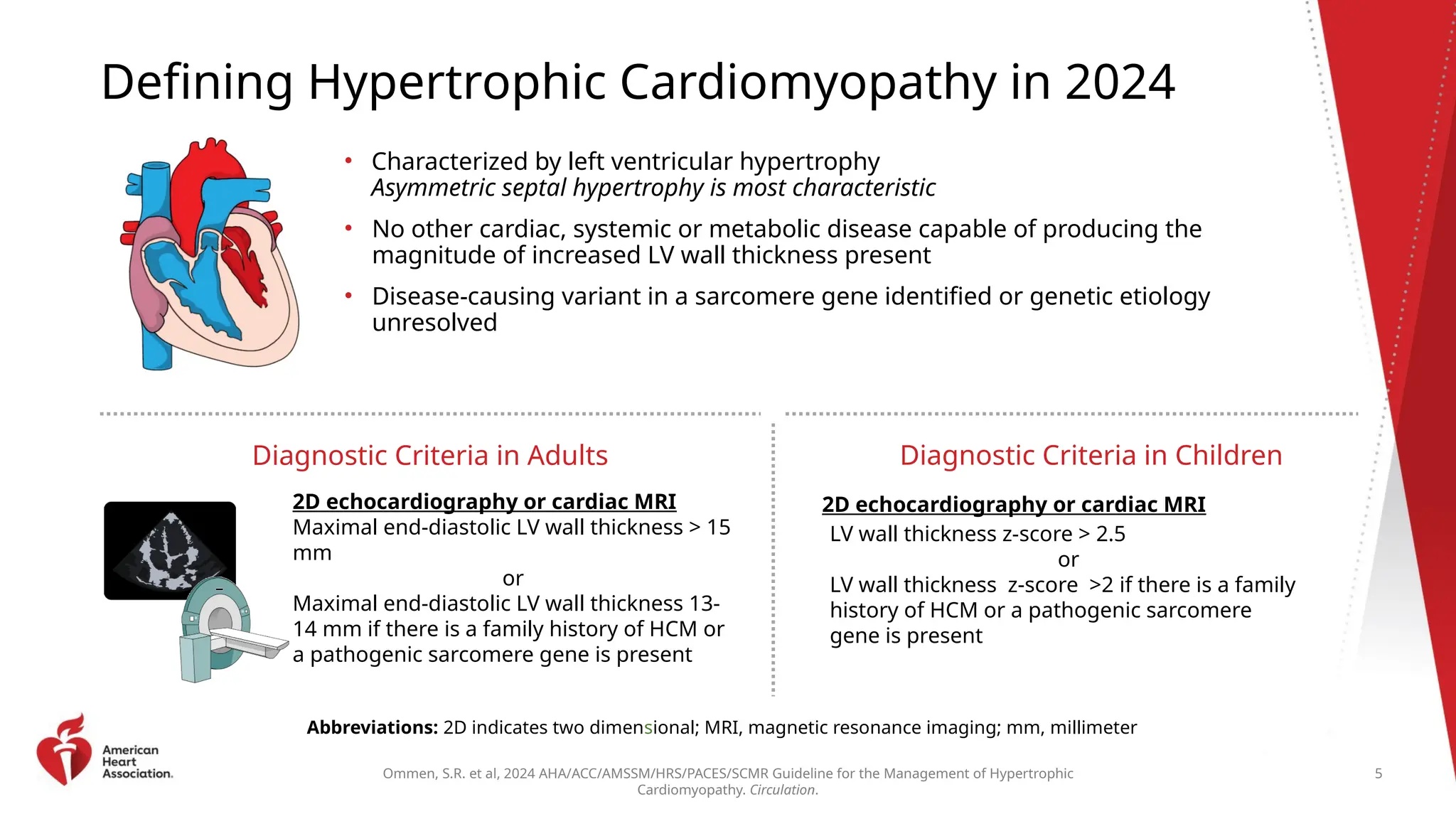 Ommen, S.R. et al, 2024 AHA/ACC/AMSSM/HRS/PACES/SCMR Guideline for the Management of Hypertrophic
Cardiomyopathy. Circulation.
Defining Hypertrophic Cardiomyopathy in 2024
• Characterized by left ventricular hypertrophy
Asymmetric septal hypertrophy is most characteristic
• No other cardiac, systemic or metabolic disease capable of producing the
magnitude of increased LV wall thickness present
• Disease-causing variant in a sarcomere gene identified or genetic etiology
unresolved
Diagnostic Criteria in Adults
2D echocardiography or cardiac MRI
Maximal end-diastolic LV wall thickness > 15
mm
or
Maximal end-diastolic LV wall thickness 13-
14 mm if there is a family history of HCM or
a pathogenic sarcomere gene is present
Diagnostic Criteria in Children
Abbreviations: 2D indicates two dimensional; MRI, magnetic resonance imaging; mm, millimeter
5
LV wall thickness z-score > 2.5
or
LV wall thickness z-score >2 if there is a family
history of HCM or a pathogenic sarcomere
gene is present
2D echocardiography or cardiac MRI
 