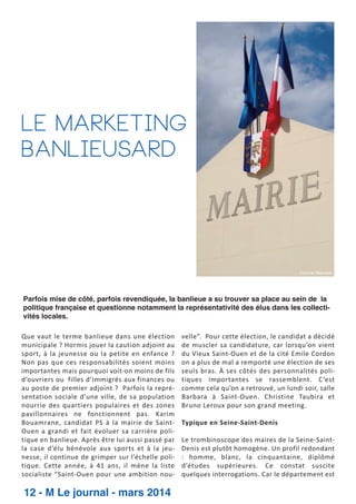 le marketing
banlieusard

Corinne Matusiak

Parfois mise de côté, parfois revendiquée, la banlieue a su trouver sa place au sein de la
politique française et questionne notamment la représentativité des élus dans les collectivités locales.
Que vaut le terme banlieue dans une élection
municipale ? Hormis jouer la caution adjoint au
sport, à la jeunesse ou la petite en enfance ?
Non pas que ces responsabilités soient moins
importantes mais pourquoi voit­on moins de fils
d’ouvriers ou filles d’immigrés aux finances ou
au poste de premier adjoint ? Parfois la repré­
sentation sociale d’une ville, de sa population
nourrie des quartiers populaires et des zones
pavillonnaires ne fonctionnent pas. Karim
Bouamrane, candidat PS à la mairie de Saint­
Ouen a grandi et fait évoluer sa carrière poli­
tique en banlieue. Après être lui aussi passé par
la case d’élu bénévole aux sports et à la jeu­
nesse, il continue de grimper sur l’échelle poli­
tique. Cette année, à 41 ans, il mène la liste
socialiste “Saint­Ouen pour une ambition nou­

12 - M Le journal - mars 2014

velle”. Pour cette élection, le candidat a décidé
de muscler sa candidature, car lorsqu’on vient
du Vieux Saint­Ouen et de la cité Emile Cordon
on a plus de mal a remporté une élection de ses
seuls bras. À ses côtés des personnalités poli­
tiques importantes se rassemblent. C ’est
comme cela qu’on a retrouvé, un lundi soir, salle
Barbara à Saint­Ouen. Christine Taubira et
Bruno Leroux pour son grand meeting.
Typique en Seine­Saint­Denis
Le trombinoscope des maires de la Seine­Saint­
Denis est plutôt homogène. Un profil redondant
: homme, blanc, la cinquantaine, diplômé
d’études supérieures. Ce constat suscite
quelques interrogations. Car le département est

 