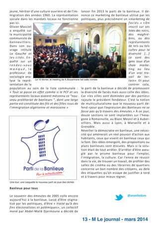 jeune, héritier d’une culture ouvrière et de l’im­ lancer fin 2013 le parti de la banlieue. Il dé­
migration des années 1960. La représentation nonce ce marketing de banlieue utilisé par les
sociale dans les mandats locaux ne fonctionne politiques, plus précisément un «marketing de
faciès.» «On
pas ici.
inscrit sur ses
Olivier Masclet
listes des noirs,
a enquêté sur
des maghré­
la municipalité
bins, ou des
communiste de
représentants
Gennevilliers.
de tels ou tels
Dans son ou­
cultes pour la
vrage intitulé
diversité [...]
La Gauche et
ce sont des
les cités. En­
gens issus d’un
quête sur un
choix marke­
rendez­vous
ting au lieu
manqué, le
d’un vrai tra­
professeur de
vail de ter­
sociologie ana­
Le 10 février, le meeting de K.Bouamrane fait salle comble
rain». Et pour
lyse la repré­
contrer cela,
sentation de la
population au sein de la liste communale : le parti de la banlieue a décidé de promouvoir
« Tout se passe en effet comme si le PCF et ses la diversité de faciès mais aussi celle des idées.
représentants locaux avaient méconnu ce “nou­ Car «les villes sont dominées par des parties»
veau prolétariat de banlieues ”, dont une large rajoute le président fondateur. C ’est la notion
partie est constituée des fils et des filles issus de de multiculturalisme que le nouveau parti dé­
fend «pour que l’expression des Banlieues ne se
l’immigration algérienne et marocaine.»
fasse pas qu’à travers des émeutes.» À ce jour,
douze sections se sont implantées sur l’hexa­
gone à Romainville, au Blanc Mesnil et à Auber­
villiers. Mais aussi à Lyon, à Marseille et à
Grenoble.
Réveiller la démocratie en banlieue, une néces­
sité qui amènerait un réel pouvoir d’action aux
habitants, ceux qui vivent en banlieue ceux qui
la font. Des idées émergent, des propositions ou
plans banlieues sont discutés. Mais si la solu­
tion était de tout arrêter. D’arrêter d’être aveu­
glé par le prisme banlieue pour l’emploi,
l’intégration, la culture. Car l’envie de réussir
dans la vie, de trouver un travail, de profiter des
salles de cinéma ou des librairies de quartiers
concerne un bon nombre des citoyens, au delà
des étiquettes qu’on essaye de justifier à tord
et à travers pour mieux régner.
Une tour, une casquette le nouveau parti se joue des clichés

Banlieue pour tous
Le souvenir des émeutes de 2005 colle encore
aujourd’hui à la banlieue. Lassé d’être stigma­
tisé par les politiques, d’être « traité qu’à des
fins électoralistes et polémiques», un collectif
mené par Abdel­Malik Djermoune a décidé de

@anaelledom

13 - M Le journal - mars 2014

 
