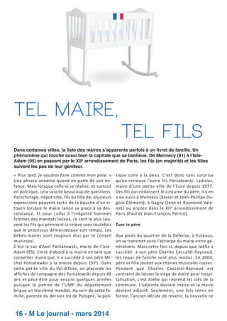 Tel maire,
tel fils
Dans certaines villes, la liste des maires s’apparente parfois à un livret de famille. Un
phénomène qui touche aussi bien la capitale que sa banlieue. De Mennecy (91) à l’IsleAdam (95) en passant par le XIIe arrondissement de Paris, les fils (en majorité) et les filles
suivent les pas de leur géniteur.
« Plus tard, je voudrai faire comme mon père. »
Une phrase anodine quand on parle de son en­
fance. Mais lorsque celle­ci se réalise, et surtout
en politique, cela suscite beaucoup de questions.
Parachutage, népotisme, fils ou fille de, plusieurs
expressions peuvent sortir de la bouche d’un ci­
toyen lorsque le maire laisse sa place à sa des­
cendance. Et pour coller à l’inégalité hommes
femmes des mandats locaux, ce sont le plus sou­
vent les fils qui prennent la relève sans toutefois
que le processus démocratique soit rompu. Les
bébés­maires sont toujours élus par le conseil
municipal.
C’est le cas d’Axel Poniatowski, maire de l’Isle­
Adam (95). Entré d’abord à la mairie en tant que
conseiller municipal, il a succédé à son père Mi­
chel Poniatowksi à la mairie depuis 1971. Dans
cette petite ville du Val­d’Oise, on placarde les
affiches de campagne des Poniatowski depuis 43
ans et peut­être pour encore quelques années
puisque le patron de l’UMP du département
brigue un troisième mandat. Au sein de cette fa­
mille, parente du dernier roi de Pologne, la poli­

16 - M Le journal - mars 2014

tique colle à la peau. C’est donc sans surprise
qu’on retrouve l’autre fils Poniatowski, Ladislas,
maire d’une petite ville de l’Eure depuis 1977.
Des fils qui endossent le costume du père, il y en
a eu aussi à Mennecy (Xavier et Jean­Phillipe Du­
goin­Clément), à Gagny (Jean et Raymond Vale­
net) ou encore dans le XII e arrondissement de
Paris (Paul et Jean­François Pernin).
Tuer le père
Aux pieds du quartier de la Défense, à Puteaux,
on se transmet aussi l’écharpe du maire entre gé­
nérations. Mais cette fois­ci, depuis que Joëlle a
succédé à son père Charles Ceccaldi­Raynaud,
les repas de famille sont plus tendus. En 2004,
père et fille jouent aux chaises musicales russes.
Pendant que Charles Ceccaldi­Raynaud est
contraint de laisser le siège de maire pour hospi­
talisation, c’est Joëlle qui reprend les clés de la
commune. L’adjointe devient maire et le maire
devient adjoint. Seulement, une fois remis en
forme, l’ancien décide de revenir, la nouvelle ne

 