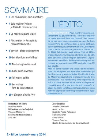 Sommaire
• 3 Les municipales en 5 ques ons
• 4 Suis­moi sur Twi er,
je ferai de toi un électeur
• 6 Le maire est dans le pré
• 7 Absten on : « le choix du
mécontentement »
• 8 Sevran : place aux citoyens
• 10 Les élec ons en chiﬀres
• 12 Marke ng banlieusard
• 14 Copé collé à Meaux
• 16 Tel maire, tel ﬁls
• 18 Les maires
font de la résistance
• 19 « L’avenir, c’est le FN »
Rédacteur en chef :
Nordine Nabili
Rédacteur en chef adjoint :
Vincent Manilève
Secrétaire de rédac on :
Sala Sall

2 - M Le journal - mars 2014

L’édito

par Vincent Manilève

POURQUOI VOTER ? Pour montrer son mécon­
tentement au gouvernement ? Pour désenclaver
un maire encastré dans son fauteuil ? Les raisons
de ne pas voter sont, en apparence, plus faciles à
trouver. Perte de conﬁance dans la classe poli que,
colère contre le gouvernement (encore), désintérêt
pour la vie de sa commune, paresse du dimanche…
En 2008, l’absten on avait a eint 35% et 31% à
chaque tour des municipales, et même plus de 50%
dans certaines villes de région parisienne. Le gou­
vernement tremble et évidemment deux par s at­
tendent au tournant : une UMP fracturée et un FN
aux aguets.
Mais les par s oublient une chose : les municipales
sont très éloignées des querelles na onales qui
font les choux gras des médias. Un député, invité
du Master de journalisme le mois dernier, l’a très
bien résumé : « la vieille dame, elle s’en ﬁche de sa­
voir si la cro e de chien est de droite ou de gauche,
ce qu’elle veut, c’est que la cro e soit ramassée. »
Et ces élec ons sont le premier grand rendez­vous
na onal depuis les élec ons présiden elle et légis­
la ves de 2012. 

Journalistes :
Anaëlle Domi en
Assia Labbas
Bap ste Piroja­Pa arone
Florian Michel
Éline Ulysse
Vincent Souchon
(École de journalisme de Gennevilliers)

 